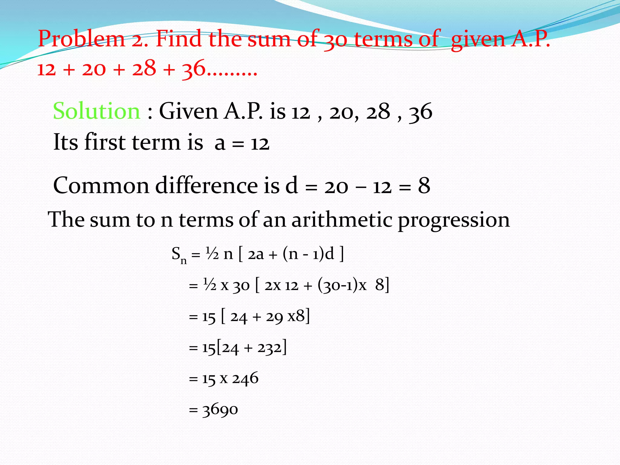Problem 2. Find the sum of 30 terms of given A.P.
12 + 20 + 28 + 36………
Solution : Given A.P. is 12 , 20, 28 , 36
Its first term is a = 12
Common difference is d = 20 – 12 = 8
The sum to n terms of an arithmetic progression
Sn = ½ n [ 2a + (n - 1)d ]
= ½ x 30 [ 2x 12 + (30-1)x 8]
= 15 [ 24 + 29 x8]
= 15[24 + 232]
= 15 x 246
= 3690
 