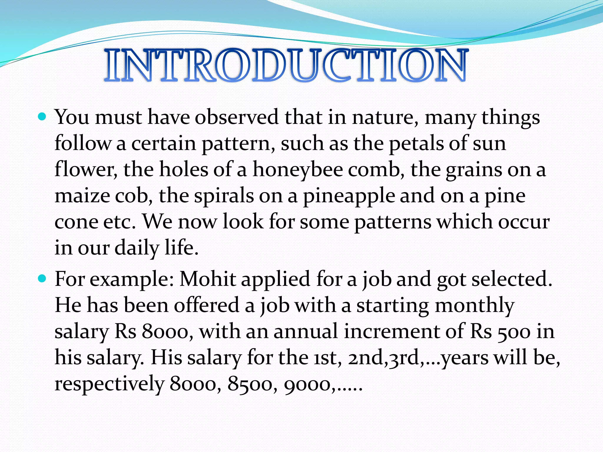  You must have observed that in nature, many things
follow a certain pattern, such as the petals of sun
flower, the holes of a honeybee comb, the grains on a
maize cob, the spirals on a pineapple and on a pine
cone etc. We now look for some patterns which occur
in our daily life.
 For example: Mohit applied for a job and got selected.
He has been offered a job with a starting monthly
salary Rs 8000, with an annual increment of Rs 500 in
his salary. His salary for the 1st, 2nd,3rd,…years will be,
respectively 8000, 8500, 9000,…..
 