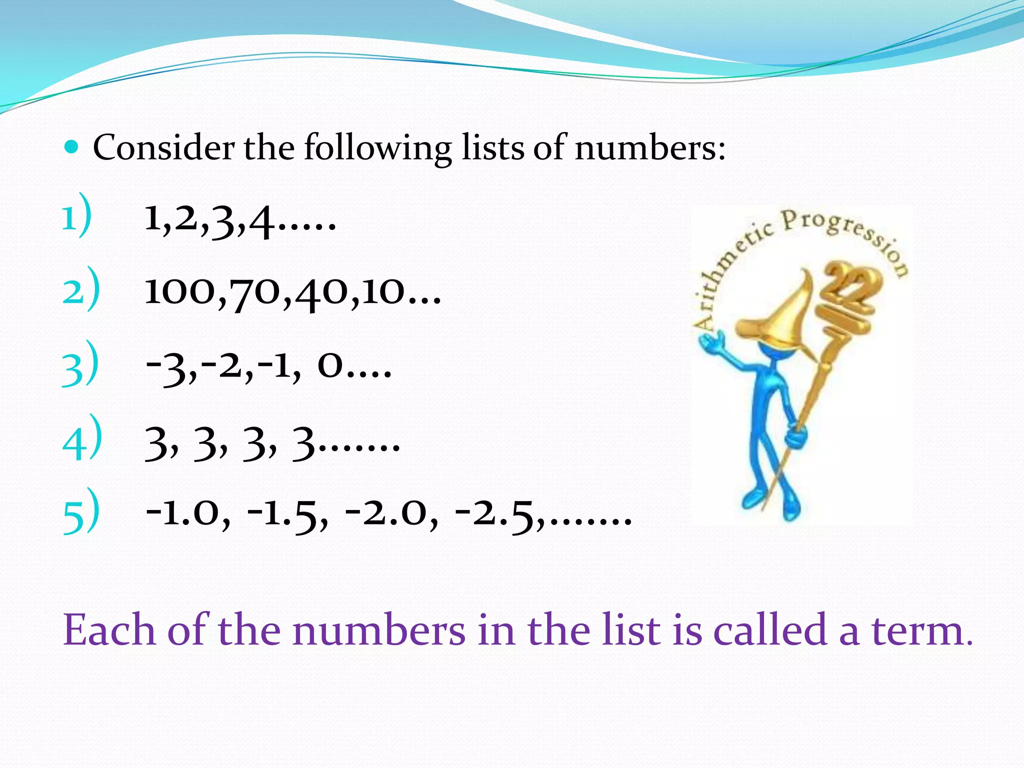  Consider the following lists of numbers:
1) 1,2,3,4…..
2) 100,70,40,10…
3) -3,-2,-1, 0….
4) 3, 3, 3, 3…….
5) -1.0, -1.5, -2.0, -2.5,…….
Each of the numbers in the list is called a term.
 