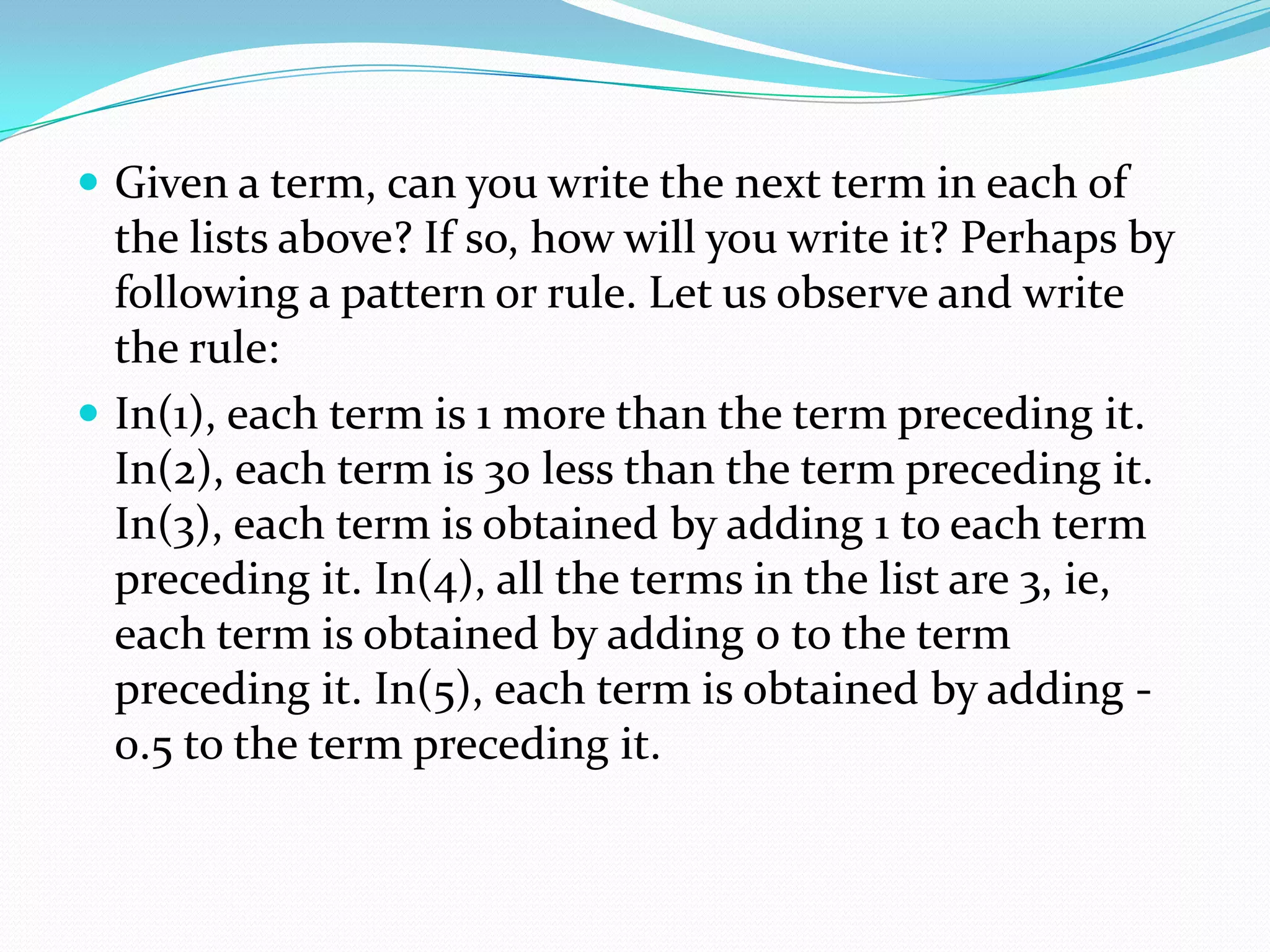  Given a term, can you write the next term in each of
the lists above? If so, how will you write it? Perhaps by
following a pattern or rule. Let us observe and write
the rule:
 In(1), each term is 1 more than the term preceding it.
In(2), each term is 30 less than the term preceding it.
In(3), each term is obtained by adding 1 to each term
preceding it. In(4), all the terms in the list are 3, ie,
each term is obtained by adding 0 to the term
preceding it. In(5), each term is obtained by adding -
0.5 to the term preceding it.
 