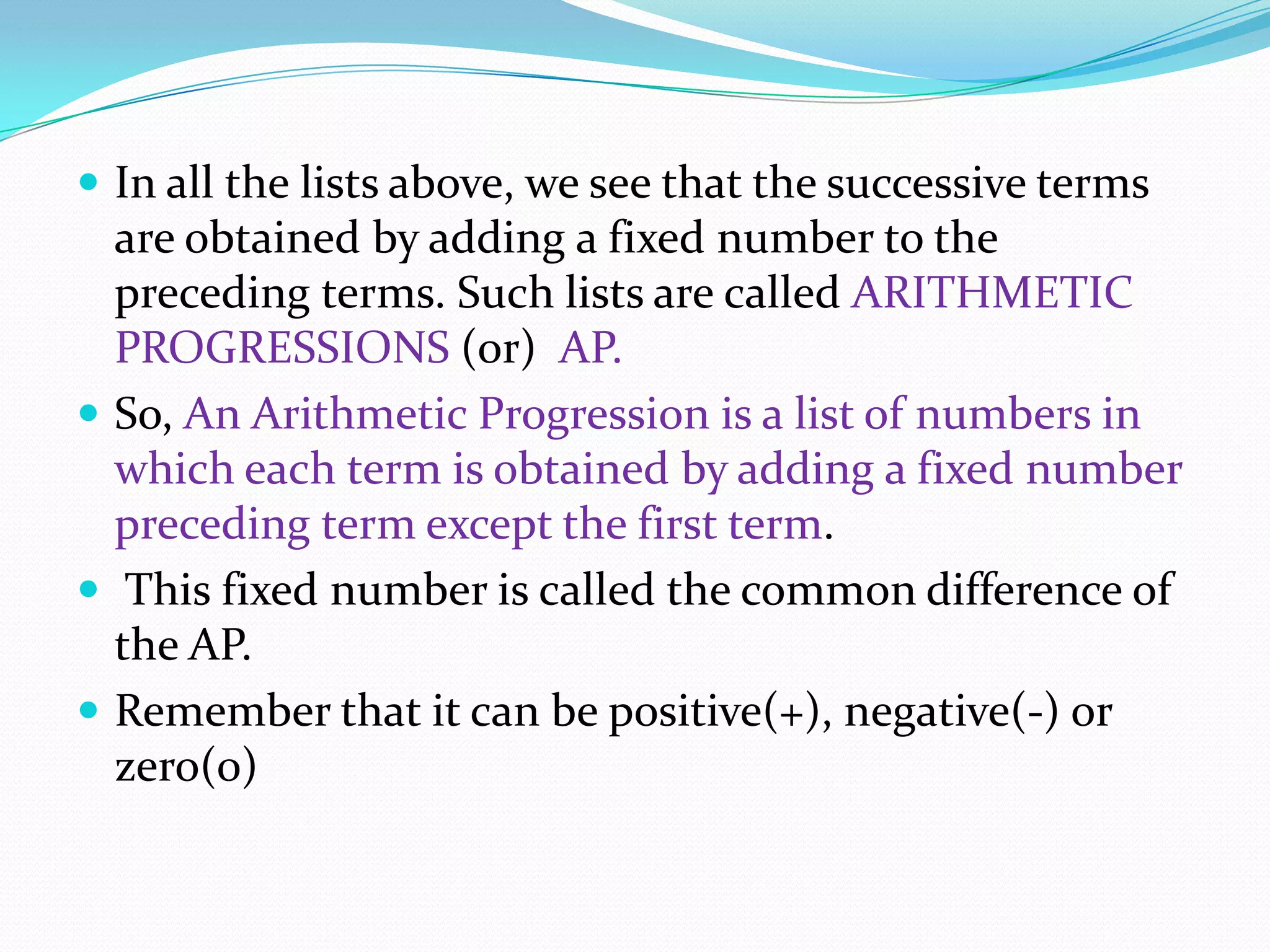  In all the lists above, we see that the successive terms
are obtained by adding a fixed number to the
preceding terms. Such lists are called ARITHMETIC
PROGRESSIONS (or) AP.
 So, An Arithmetic Progression is a list of numbers in
which each term is obtained by adding a fixed number
preceding term except the first term.
 This fixed number is called the common difference of
the AP.
 Remember that it can be positive(+), negative(-) or
zero(0)
 