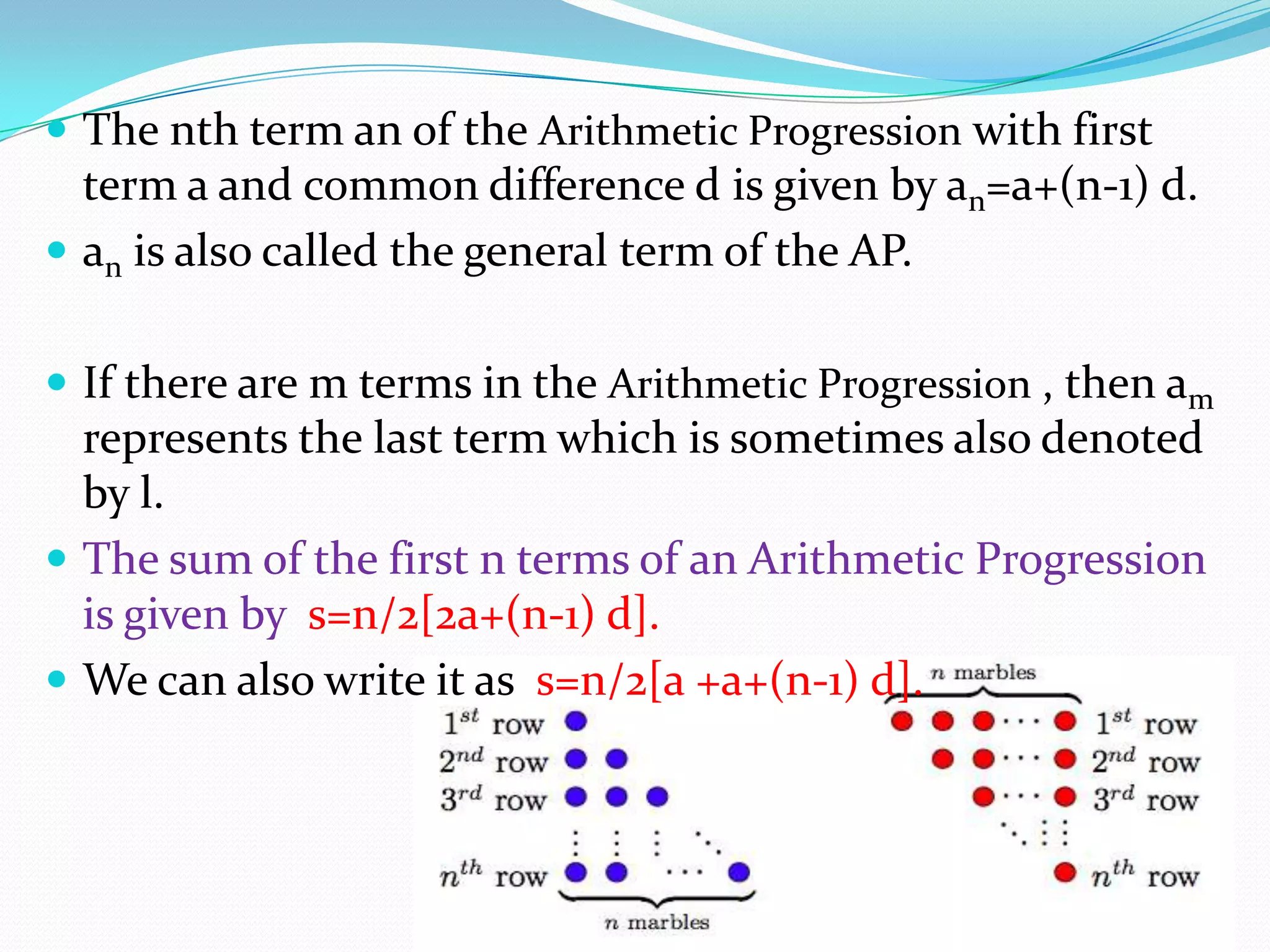  The nth term an of the Arithmetic Progression with first
term a and common difference d is given by an=a+(n-1) d.
 an is also called the general term of the AP.
 If there are m terms in the Arithmetic Progression , then am
represents the last term which is sometimes also denoted
by l.
 The sum of the first n terms of an Arithmetic Progression
is given by s=n/2[2a+(n-1) d].
 We can also write it as s=n/2[a +a+(n-1) d].
 