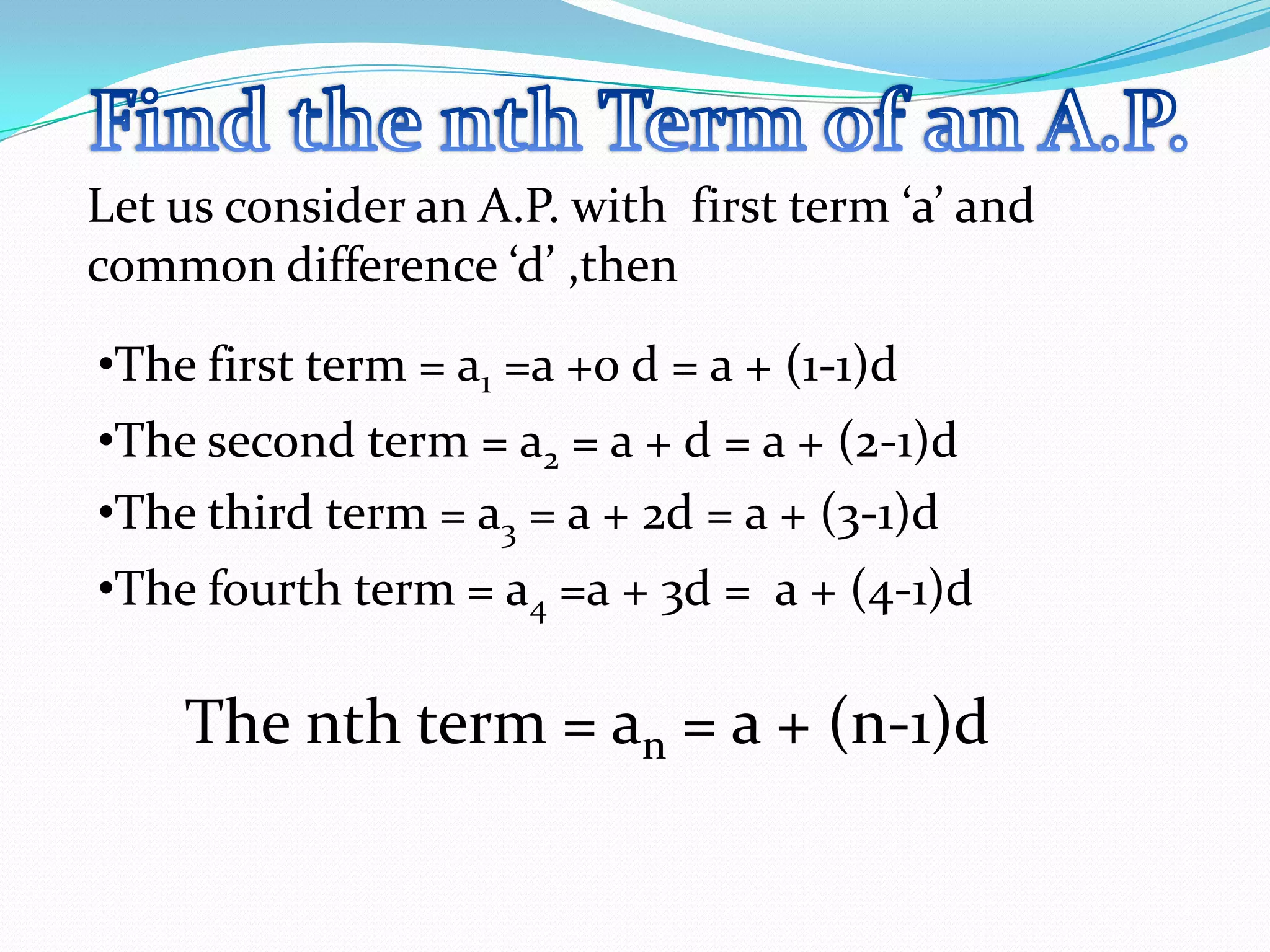 •The first term = a1 =a +0 d = a + (1-1)d
Let us consider an A.P. with first term ‘a’ and
common difference ‘d’ ,then
•The second term = a2 = a + d = a + (2-1)d
•The third term = a3 = a + 2d = a + (3-1)d
•The fourth term = a4 =a + 3d = a + (4-1)d
The nth term = an = a + (n-1)d
 