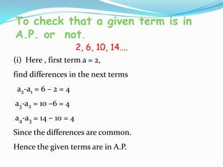 To check that a given term is in
A.P. or not.
2, 6, 10, 14….
(i) Here , first term a = 2,
find differences in the next terms
a2-a1 = 6 – 2 = 4
a3-a2 = 10 –6 = 4
a4-a3 = 14 – 10 = 4
Since the differences are common.
Hence the given terms are in A.P.
 