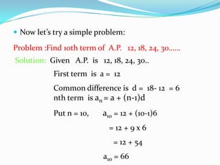  Now let’s try a simple problem:
Problem :Find 10th term of A.P. 12, 18, 24, 30……
Solution: Given A.P. is 12, 18, 24, 30..
First term is a = 12
Common difference is d = 18- 12 = 6
nth term is an = a + (n-1)d
Put n = 10, a10 = 12 + (10-1)6
= 12 + 9 x 6
= 12 + 54
a10 = 66
 