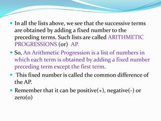  In all the lists above, we see that the successive terms
are obtained by adding a fixed number to the
preceding terms. Such lists are called ARITHMETIC
PROGRESSIONS (or) AP.
 So, An Arithmetic Progression is a list of numbers in
which each term is obtained by adding a fixed number
preceding term except the first term.
 This fixed number is called the common difference of
the AP.
 Remember that it can be positive(+), negative(-) or
zero(0)
 