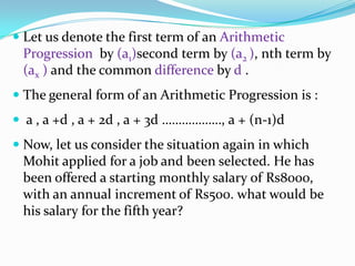  Let us denote the first term of an Arithmetic
Progression by (a1)second term by (a2 ), nth term by
(ax ) and the common difference by d .
 The general form of an Arithmetic Progression is :
 a , a +d , a + 2d , a + 3d ………………, a + (n-1)d
 Now, let us consider the situation again in which
Mohit applied for a job and been selected. He has
been offered a starting monthly salary of Rs8000,
with an annual increment of Rs500. what would be
his salary for the fifth year?
 