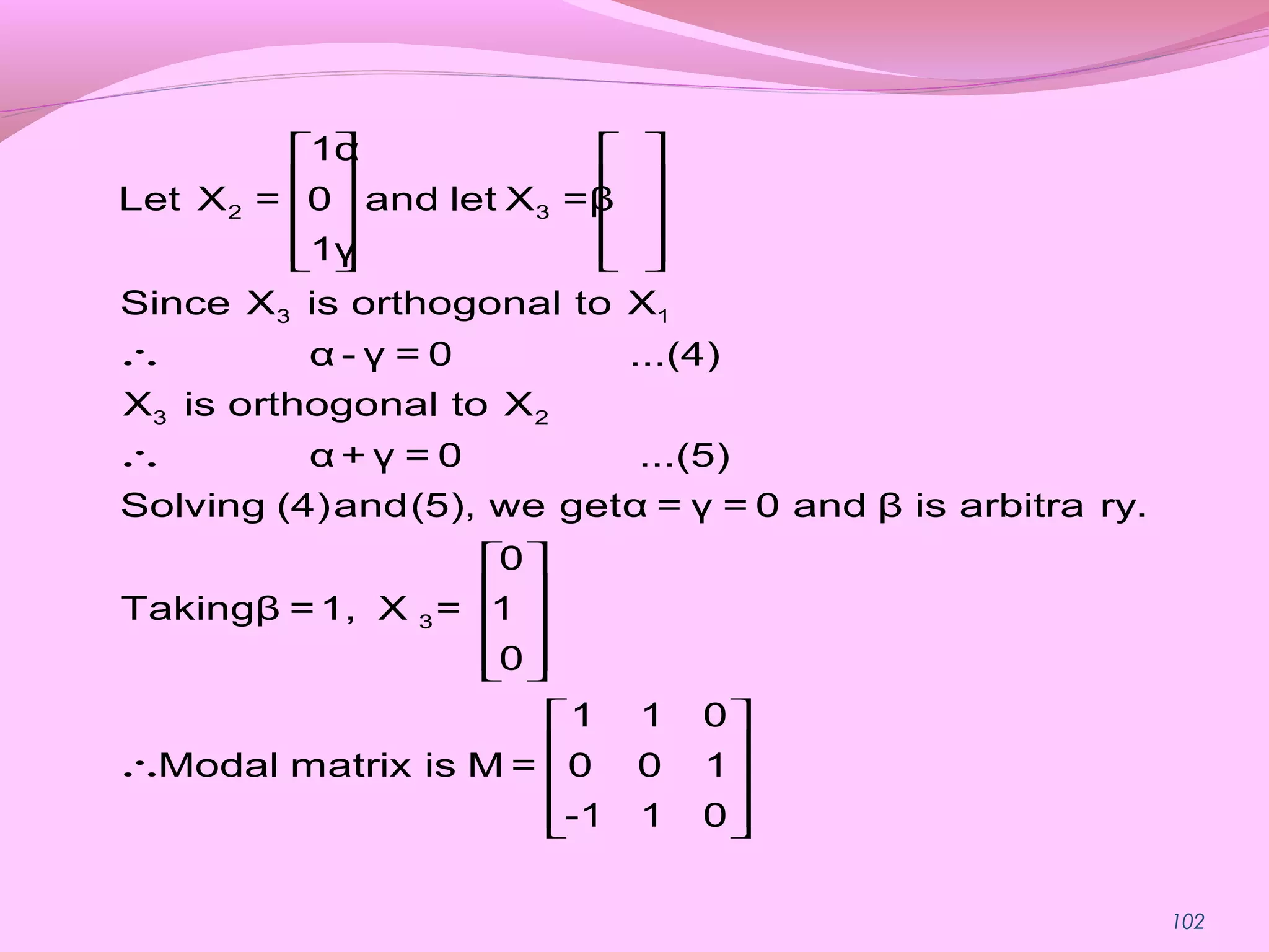 102
   
   
   
      
∴
∴
 
 
 
  
∴
2 3
3 1
3 2
3
1α
Let X = 0 and let X =β
1γ
Since X is orthogonal to X
α - γ = 0 ...(4)
X is orthogonal to X
α + γ = 0 ...(5)
Solving (4)and(5), we getα = γ = 0 and β is arbitra ry.
0
Takingβ =1, X = 1
0
1 1 0
Modal matrix is M = 0 0 1
-1 1
 
 
 
  0
 