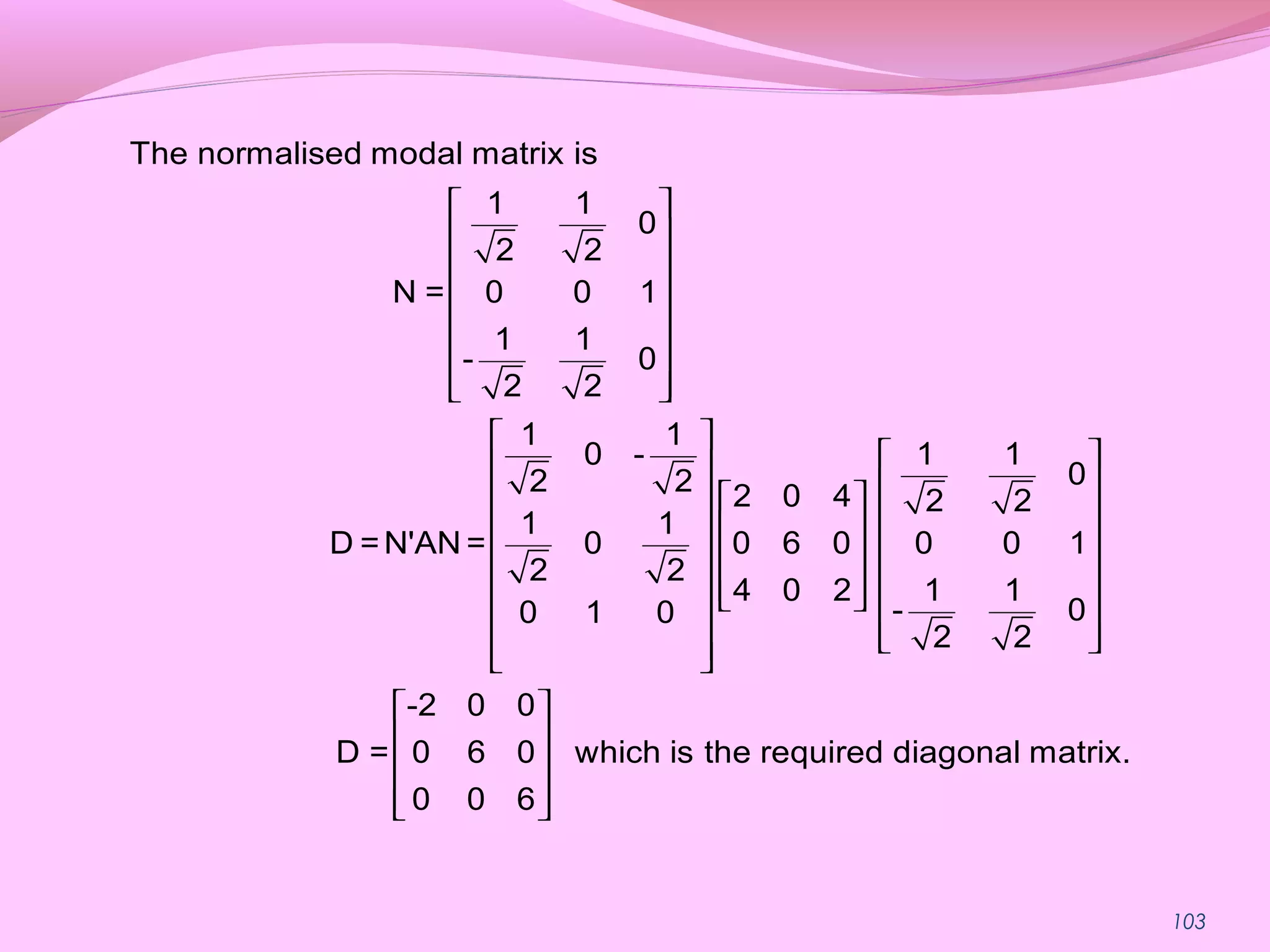103
 
 
 
 
 
 
  
 
  
    
    
    
        
    
 
 
 
  
The normalised modal matrix is
1 1
0
2 2
N = 0 0 1
1 1
- 0
2 2
1 1
0 - 1 1
02 2 2 0 4 2 2
1 1
D =N'AN = 0 0 6 0 0 0 1
2 2
4 0 2 1 1
- 00 1 0
2 2
-2 0 0
D = 0 6 0 which is the required diagonal matrix
0 0 6
.
 