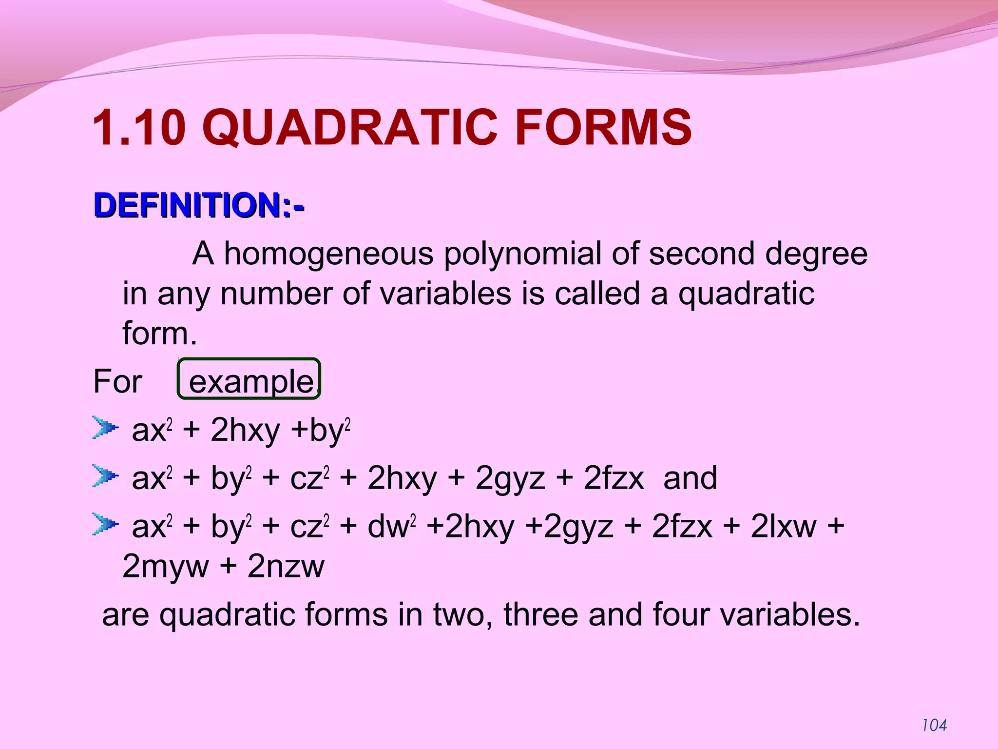 104
1.10 QUADRATIC FORMS
DEFINITION:-DEFINITION:-
A homogeneous polynomial of second degree
in any number of variables is called a quadratic
form.
For example,
ax2
+ 2hxy +by2
ax2
+ by2
+ cz2
+ 2hxy + 2gyz + 2fzx and
ax2
+ by2
+ cz2
+ dw2
+2hxy +2gyz + 2fzx + 2lxw +
2myw + 2nzw
are quadratic forms in two, three and four variables.
 