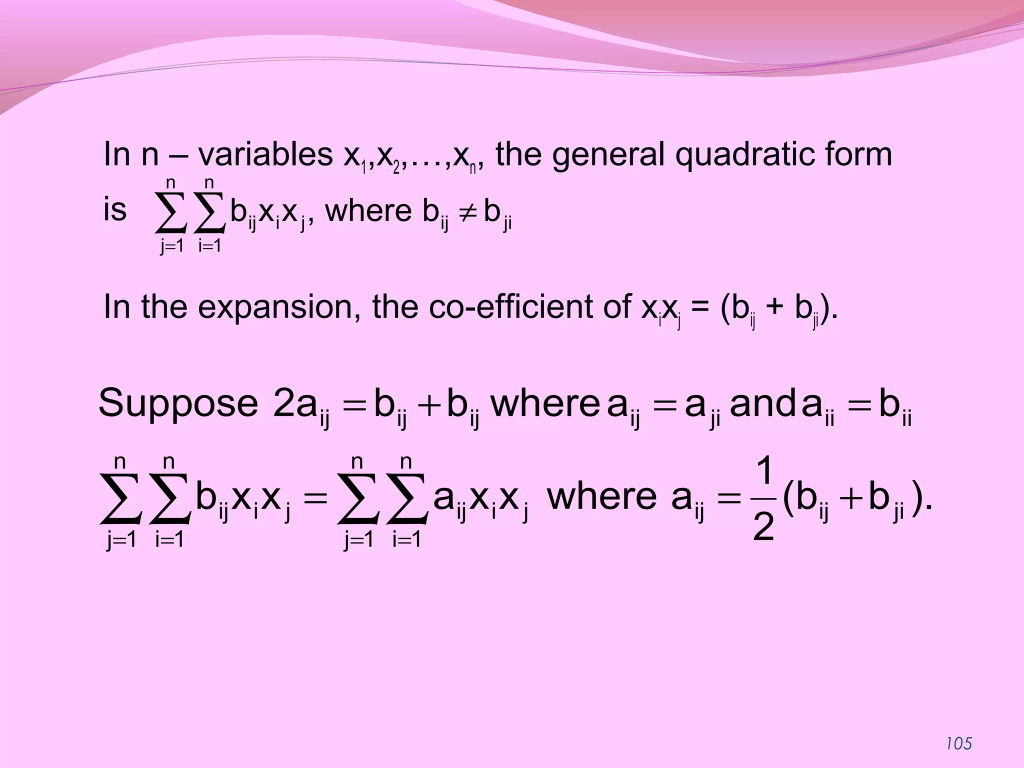 105
In n – variables x1,x2,…,xn, the general quadratic form
is
In the expansion, the co-efficient of xixj = (bij + bji).
∑∑= =
≠
n
1j
n
1i
jiijjiij bbwhere,xxb
).b(b
2
1
awherexxaxxb
baandaawherebb2aSuppose
jiijijji
n
1j
n
1i
ijji
n
1j
n
1i
ij
iiiijiijijijij
+==
==+=
∑∑∑∑ = == =
 