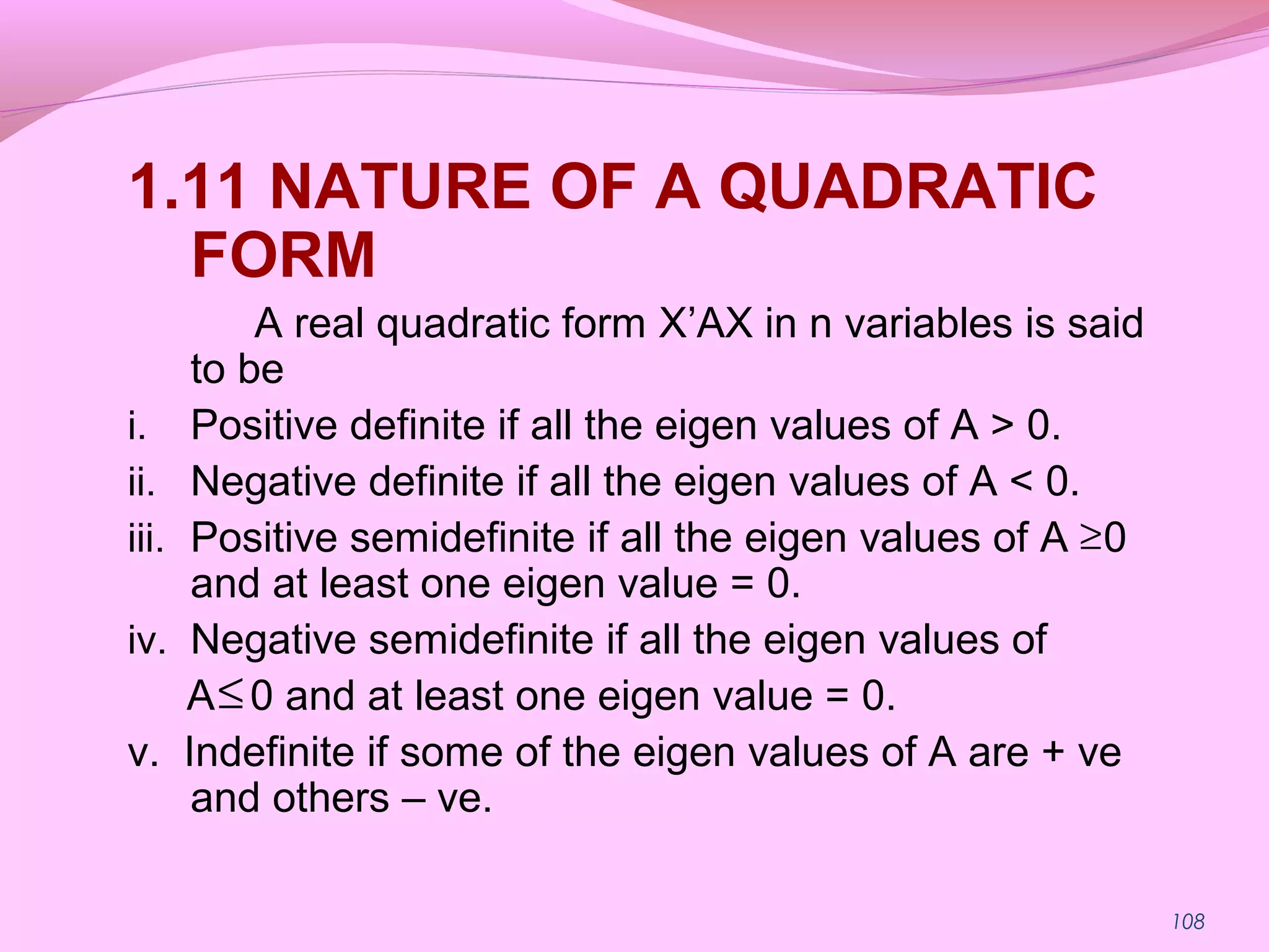 108
1.11 NATURE OF A QUADRATIC
FORM
A real quadratic form X’AX in n variables is said
to be
i. Positive definite if all the eigen values of A > 0.
ii. Negative definite if all the eigen values of A < 0.
iii. Positive semidefinite if all the eigen values of A 0
and at least one eigen value = 0.
iv. Negative semidefinite if all the eigen values of
A 0 and at least one eigen value = 0.
v. Indefinite if some of the eigen values of A are + ve
and others – ve.
≥
≤
 