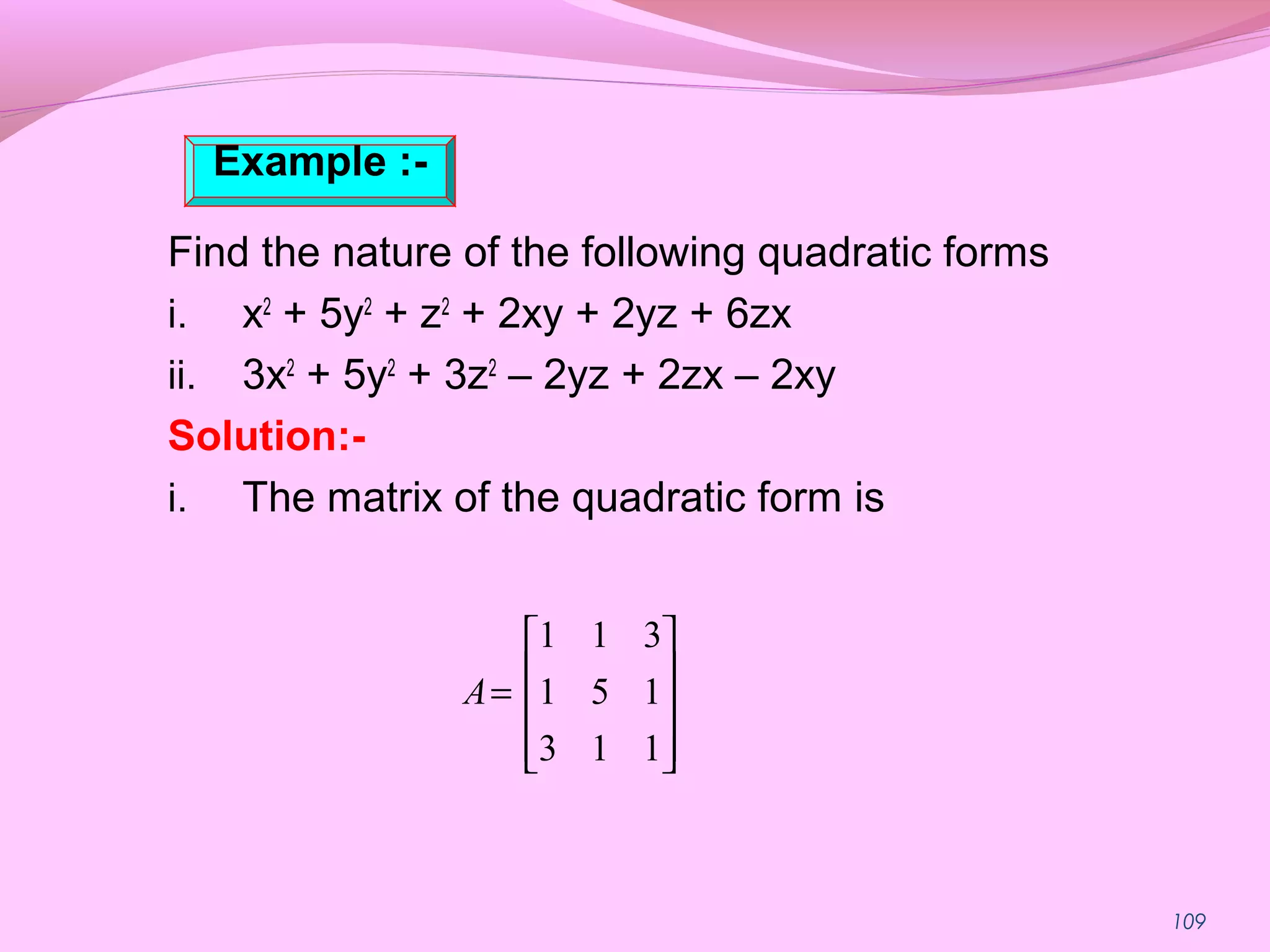 109
Find the nature of the following quadratic forms
i. x2
+ 5y2
+ z2
+ 2xy + 2yz + 6zx
ii. 3x2
+ 5y2
+ 3z2
– 2yz + 2zx – 2xy
Solution:-
i. The matrix of the quadratic form is










=
113
151
311
A
Example :-
 