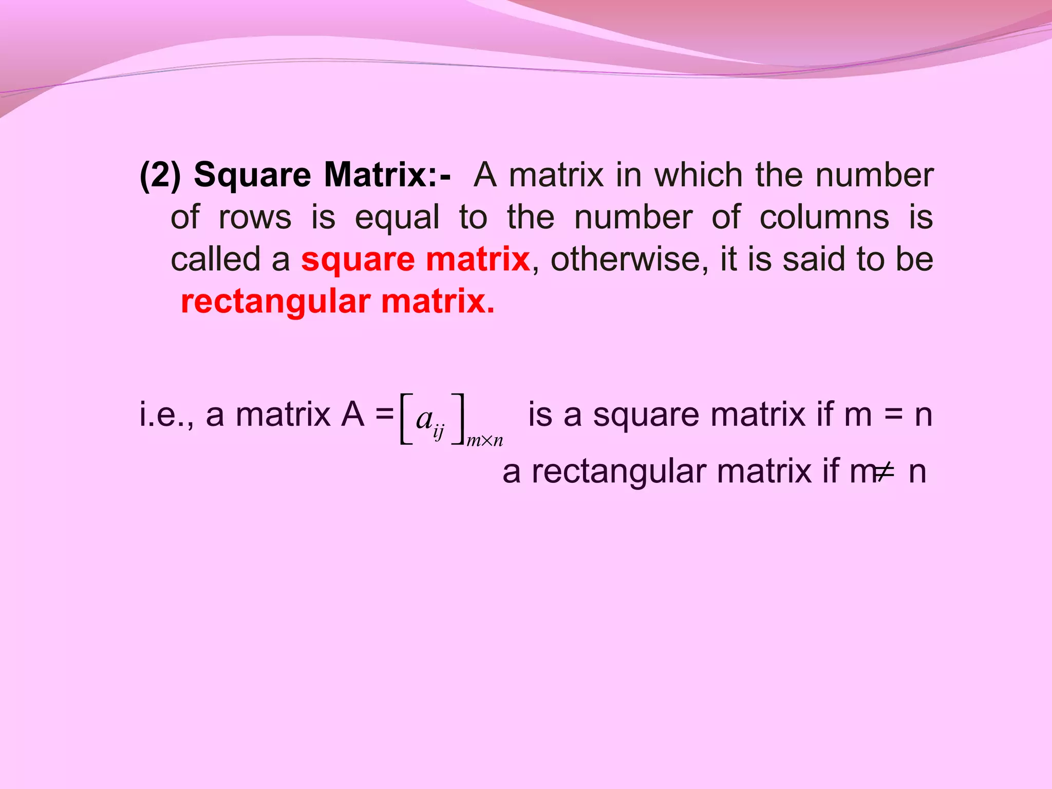 (2) Square Matrix:- A matrix in which the number
of rows is equal to the number of columns is
called a square matrix, otherwise, it is said to be
rectangular matrix.
i.e., a matrix A = is a square matrix if m = n
a rectangular matrix if m n
ij m n
a
×
  
≠
 
