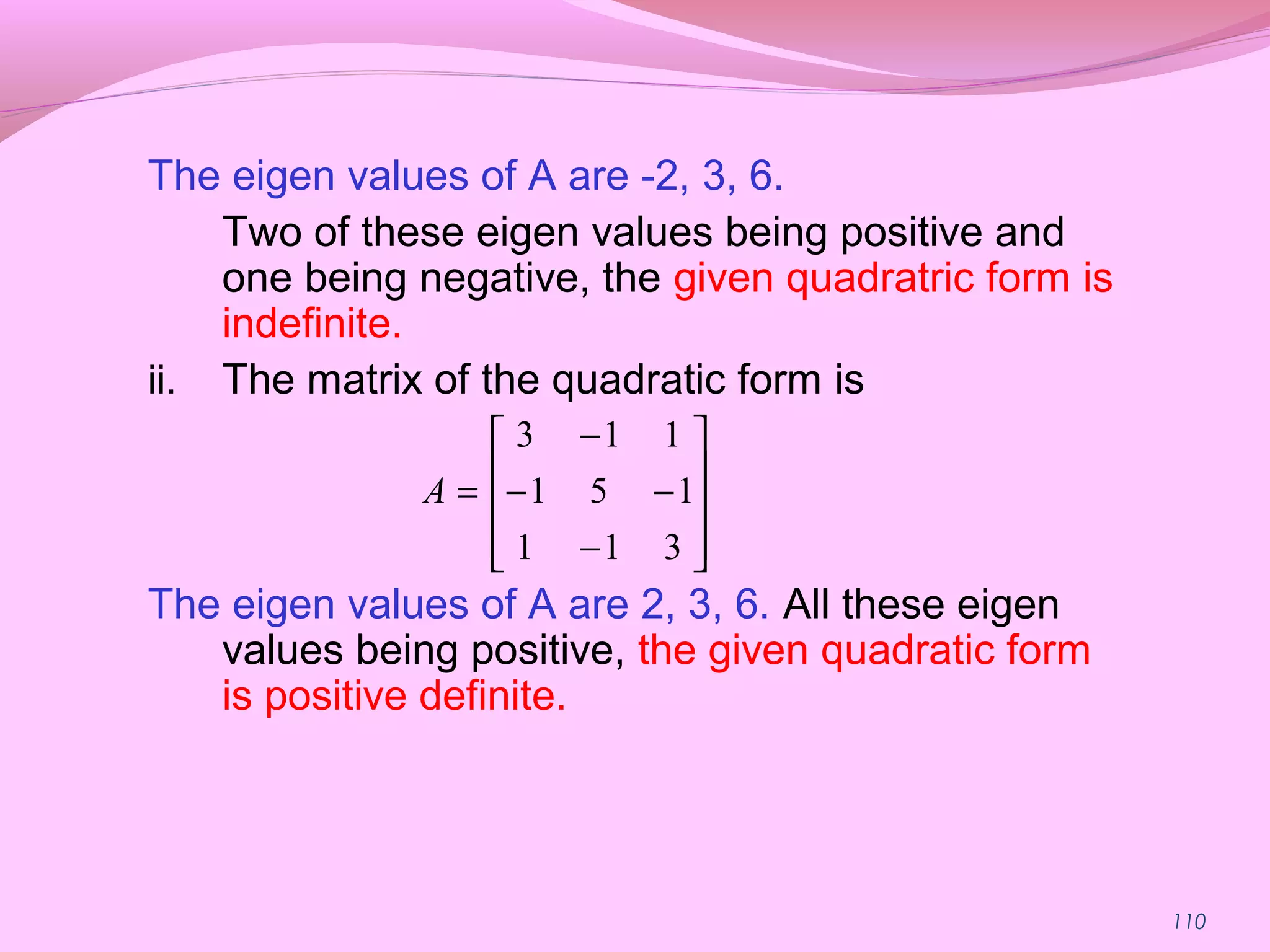110
The eigen values of A are -2, 3, 6.
Two of these eigen values being positive and
one being negative, the given quadratric form is
indefinite.
ii. The matrix of the quadratic form is
The eigen values of A are 2, 3, 6. All these eigen
values being positive, the given quadratic form
is positive definite.










−
−−
−
=
311
151
113
A
 