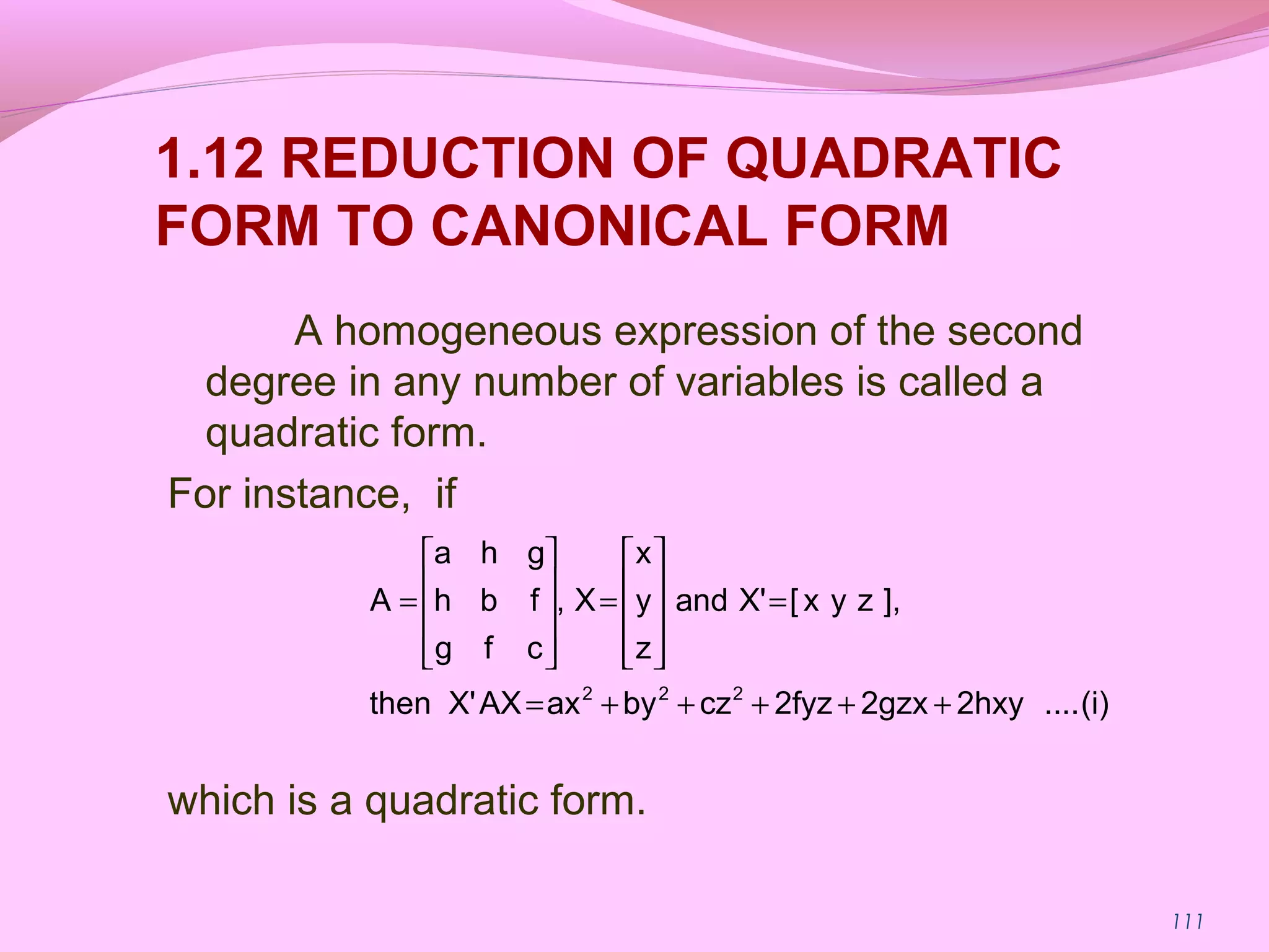 111
1.12 REDUCTION OF QUADRATIC
FORM TO CANONICAL FORM
A homogeneous expression of the second
degree in any number of variables is called a
quadratic form.
For instance, if
which is a quadratic form.
(i)....2hxy2gzx2fyzczbyaxAXX'then
],zyx[X'and
z
y
x
X,
cfg
fbh
gha
A
222
+++++=
=










=










=
 