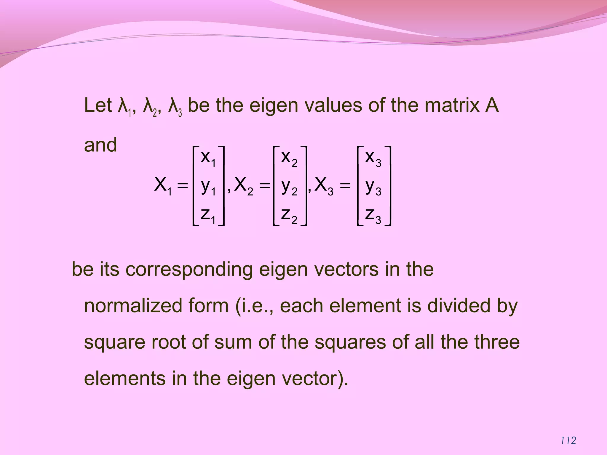 112
Let λ1, λ2, λ3 be the eigen values of the matrix A
and
be its corresponding eigen vectors in the
normalized form (i.e., each element is divided by
square root of sum of the squares of all the three
elements in the eigen vector).










=










=










=
3
3
3
3
2
2
2
2
1
1
1
1
z
y
x
X,
z
y
x
X,
z
y
x
X
 