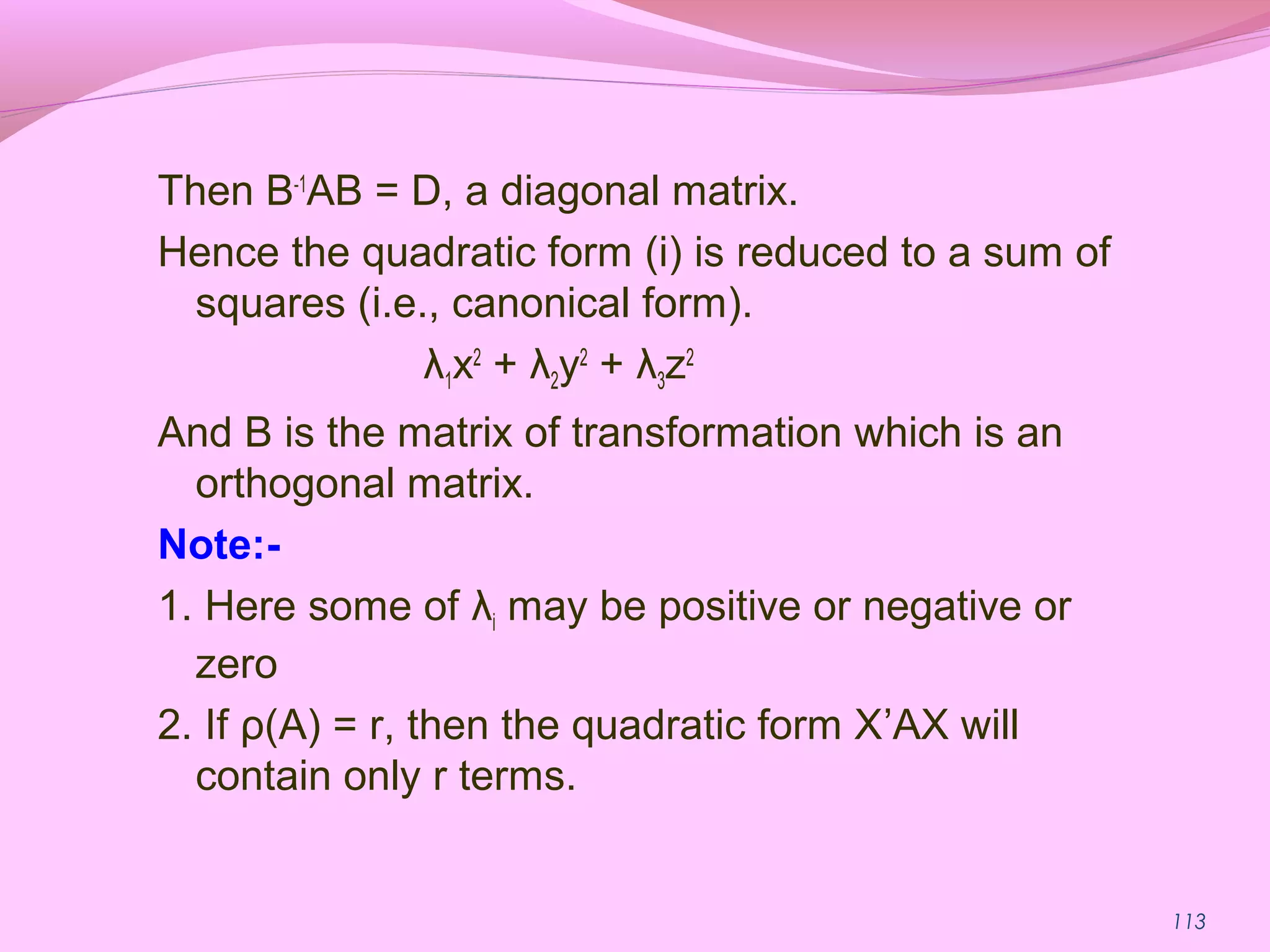 113
Then B-1
AB = D, a diagonal matrix.
Hence the quadratic form (i) is reduced to a sum of
squares (i.e., canonical form).
λ1x2
+ λ2y2
+ λ3z2
And B is the matrix of transformation which is an
orthogonal matrix.
Note:-
1. Here some of λi may be positive or negative or
zero
2. If ρ(A) = r, then the quadratic form X’AX will
contain only r terms.
 