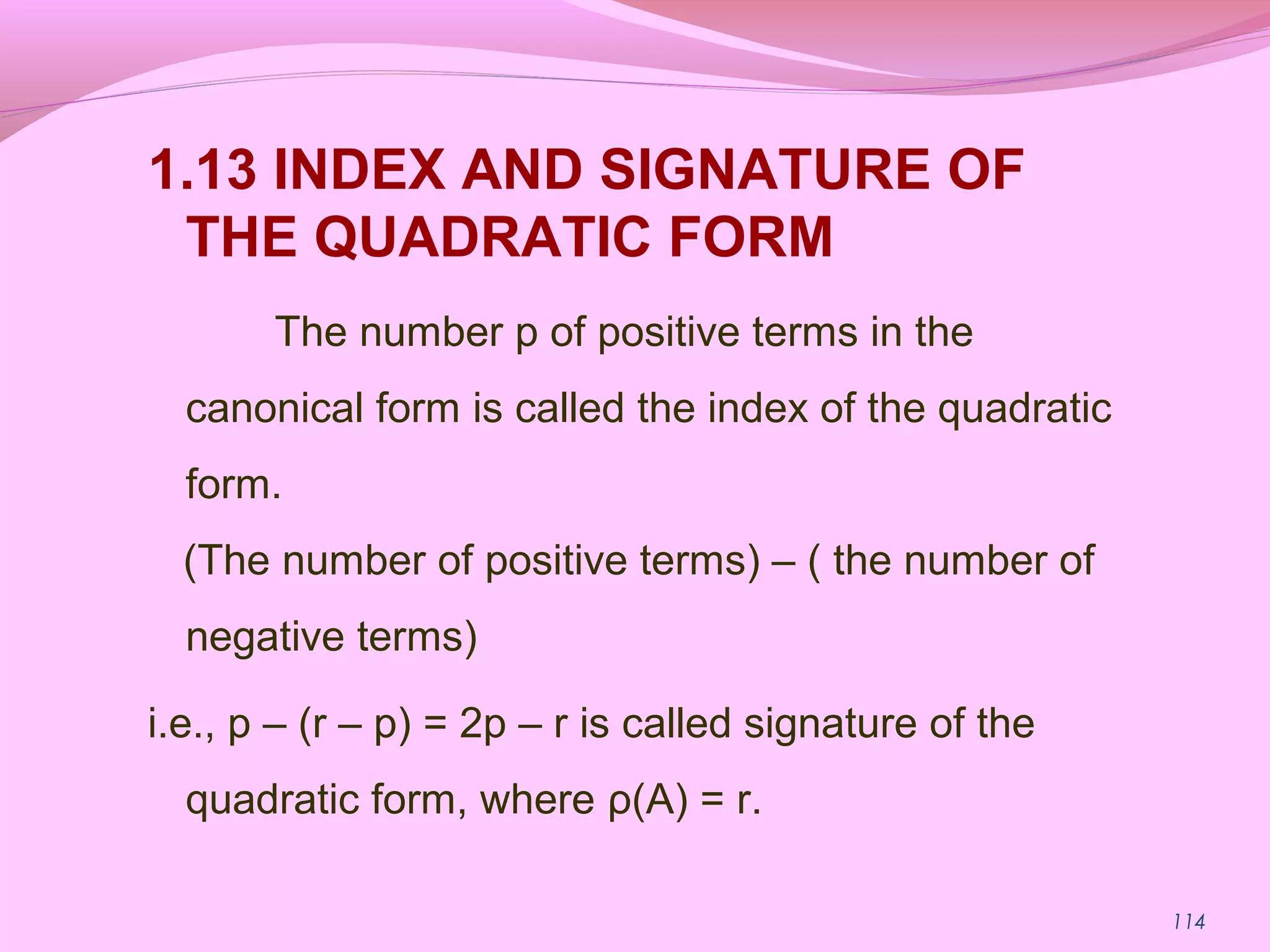 114
1.13 INDEX AND SIGNATURE OF
THE QUADRATIC FORM
The number p of positive terms in the
canonical form is called the index of the quadratic
form.
(The number of positive terms) – ( the number of
negative terms)
i.e., p – (r – p) = 2p – r is called signature of the
quadratic form, where ρ(A) = r.
 
