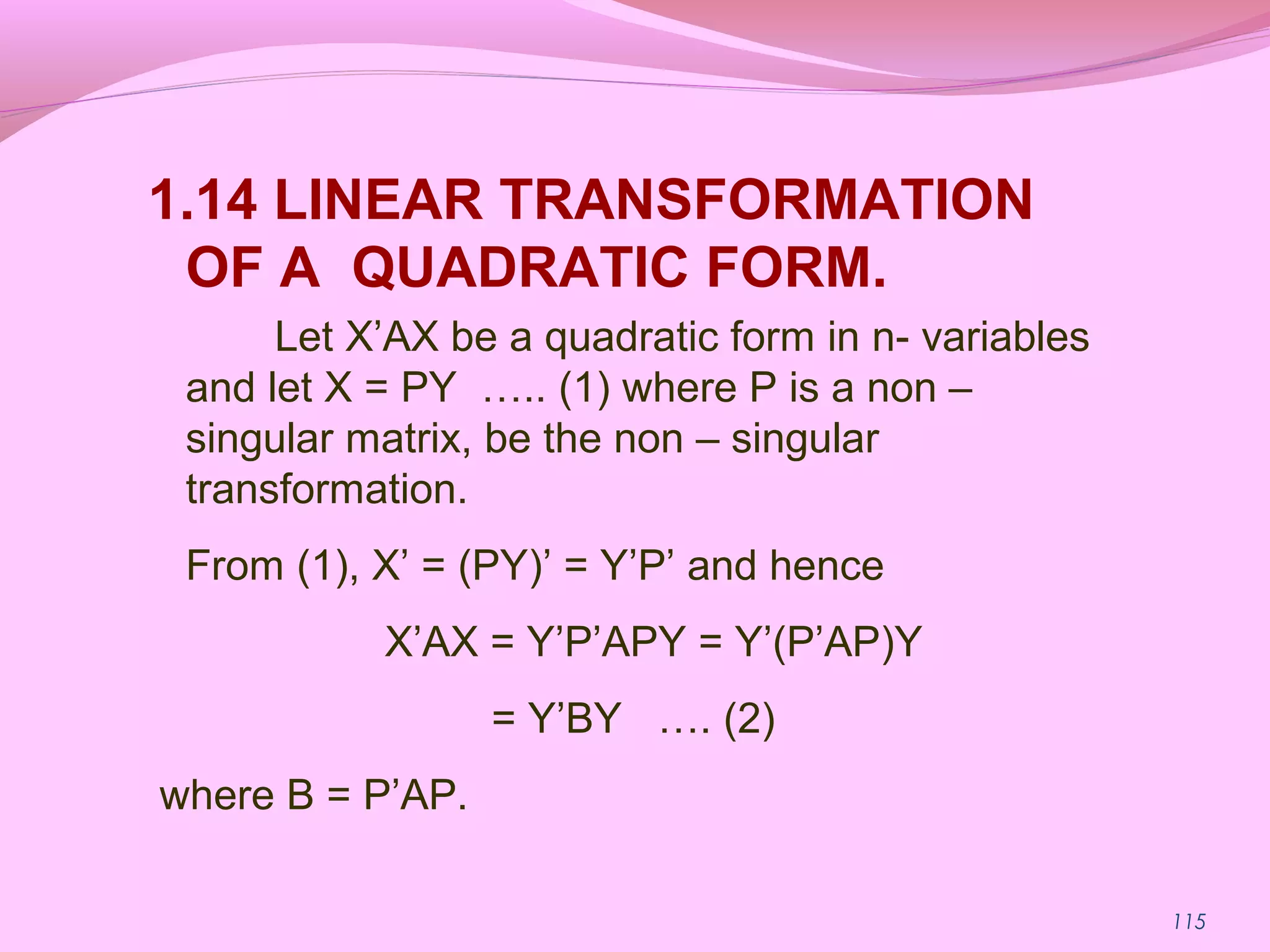 115
1.14 LINEAR TRANSFORMATION
OF A QUADRATIC FORM.
Let X’AX be a quadratic form in n- variables
and let X = PY ….. (1) where P is a non –
singular matrix, be the non – singular
transformation.
From (1), X’ = (PY)’ = Y’P’ and hence
X’AX = Y’P’APY = Y’(P’AP)Y
= Y’BY …. (2)
where B = P’AP.
 