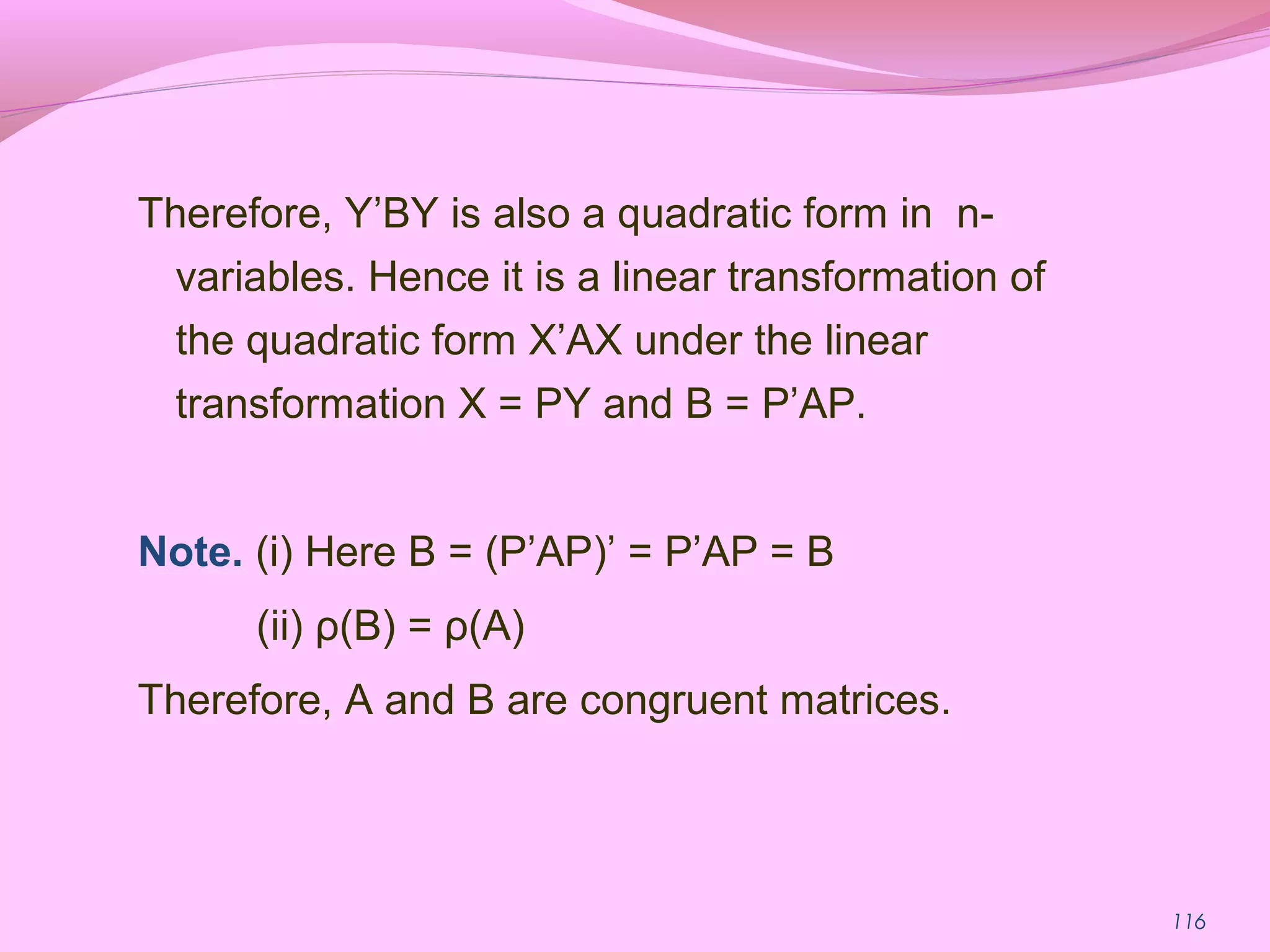116
Therefore, Y’BY is also a quadratic form in n-
variables. Hence it is a linear transformation of
the quadratic form X’AX under the linear
transformation X = PY and B = P’AP.
Note. (i) Here B = (P’AP)’ = P’AP = B
(ii) ρ(B) = ρ(A)
Therefore, A and B are congruent matrices.
 