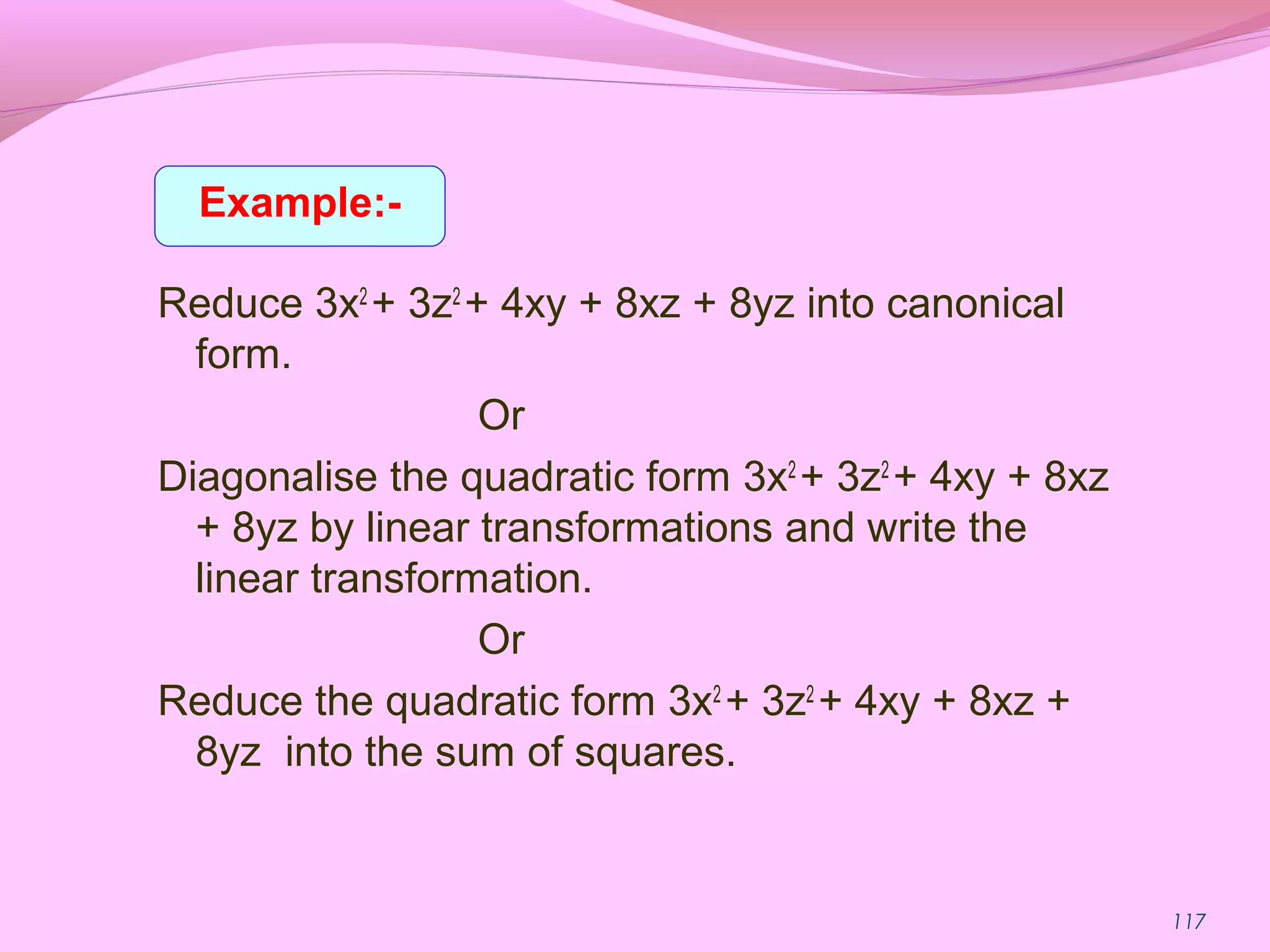 117
Reduce 3x2
+ 3z2
+ 4xy + 8xz + 8yz into canonical
form.
Or
Diagonalise the quadratic form 3x2
+ 3z2
+ 4xy + 8xz
+ 8yz by linear transformations and write the
linear transformation.
Or
Reduce the quadratic form 3x2
+ 3z2
+ 4xy + 8xz +
8yz into the sum of squares.
Example:-
 