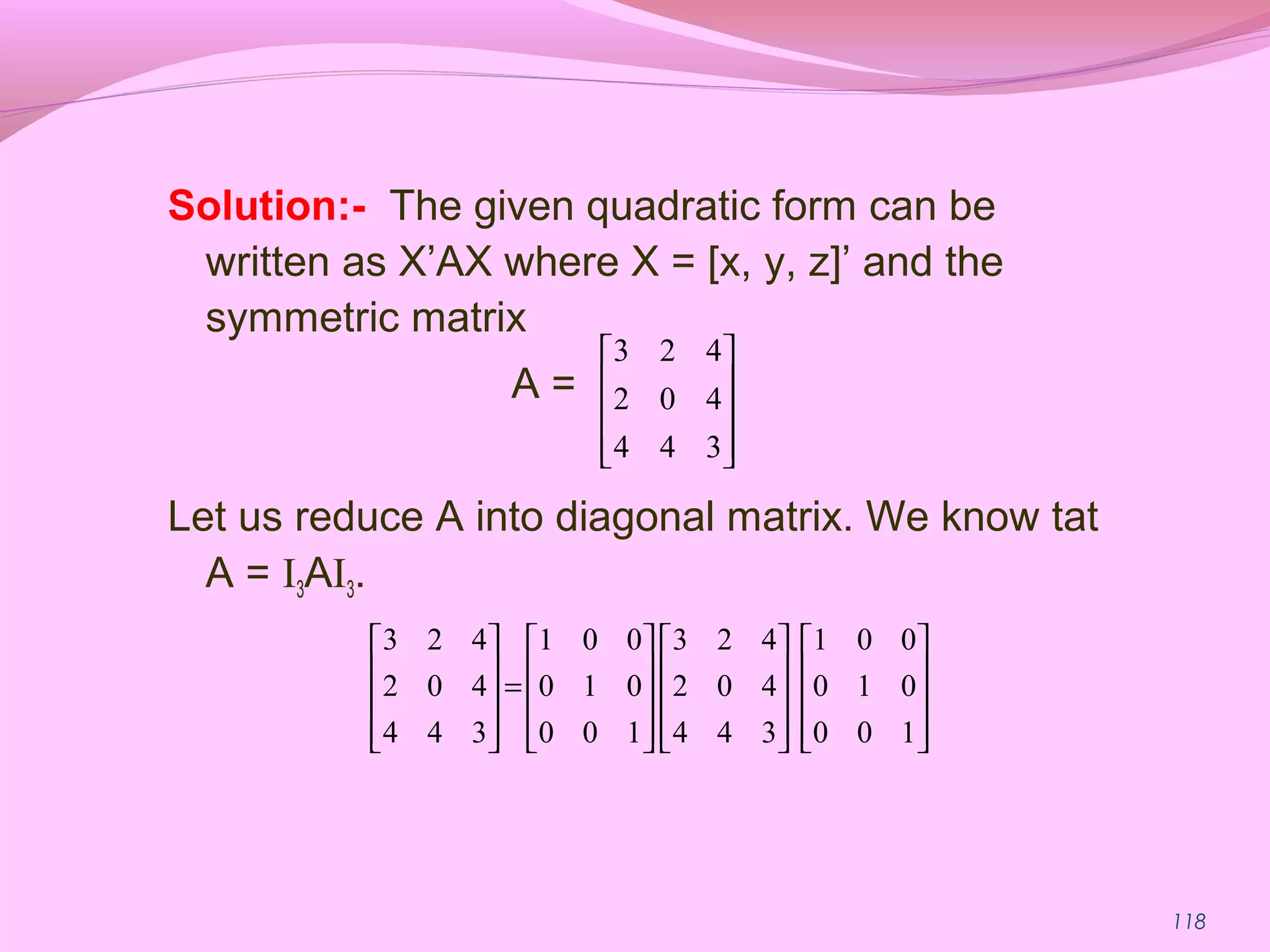118
Solution:- The given quadratic form can be
written as X’AX where X = [x, y, z]’ and the
symmetric matrix
A =
Let us reduce A into diagonal matrix. We know tat
A = I3AI3.










344
402
423






























=










100
010
001
344
402
423
100
010
001
344
402
423
 