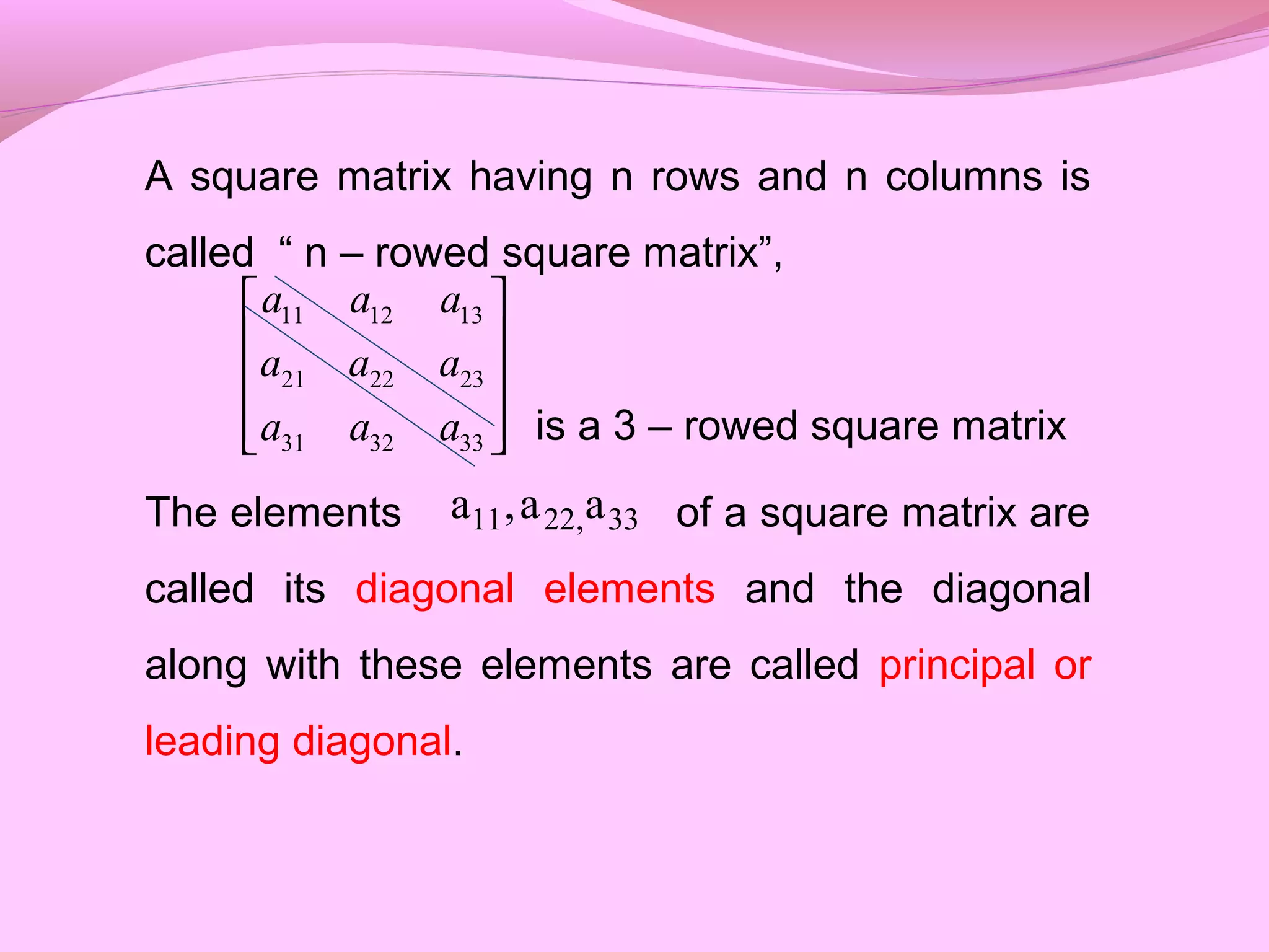 A square matrix having n rows and n columns is
called “ n – rowed square matrix”,
is a 3 – rowed square matrix
The elements of a square matrix are
called its diagonal elements and the diagonal
along with these elements are called principal or
leading diagonal.
11 12 13
21 22 23
31 32 33
a a a
a a a
a a a
 
 
 
  
33,2211 aa,a
 