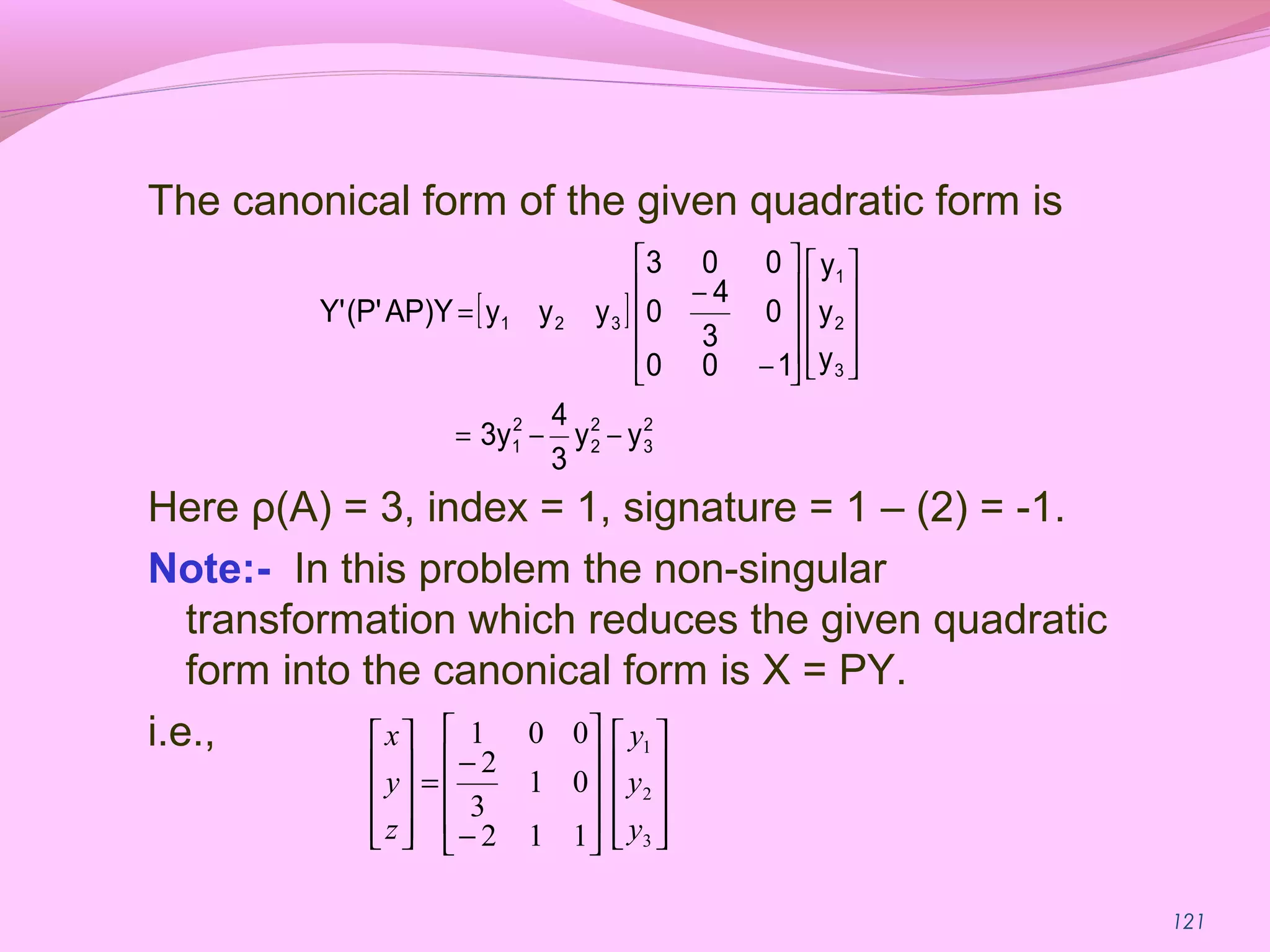 121
The canonical form of the given quadratic form is
Here ρ(A) = 3, index = 1, signature = 1 – (2) = -1.
Note:- In this problem the non-singular
transformation which reduces the given quadratic
form into the canonical form is X = PY.
i.e.,




















−
−
=










3
2
1
112
01
3
2
001
y
y
y
z
y
x
[ ]
2
3
2
2
2
1
3
2
1
321
yy
3
4
3y
y
y
y
100
0
3
4
0
003
yyyAP)Y(P'Y'
−−=




















−
−
=
 