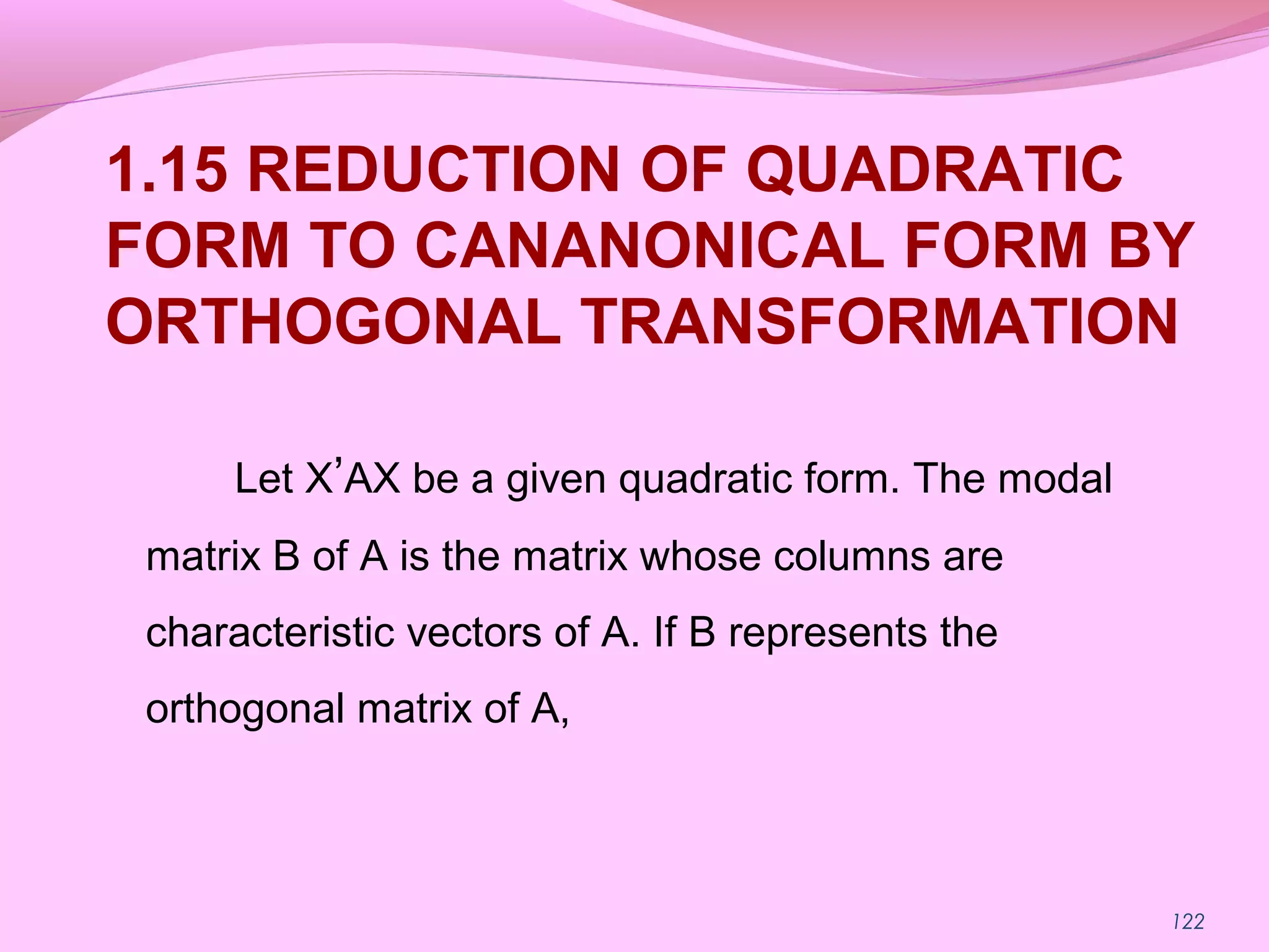 122
1.15 REDUCTION OF QUADRATIC
FORM TO CANANONICAL FORM BY
ORTHOGONAL TRANSFORMATION
Let X’AX be a given quadratic form. The modal
matrix B of A is the matrix whose columns are
characteristic vectors of A. If B represents the
orthogonal matrix of A,
 