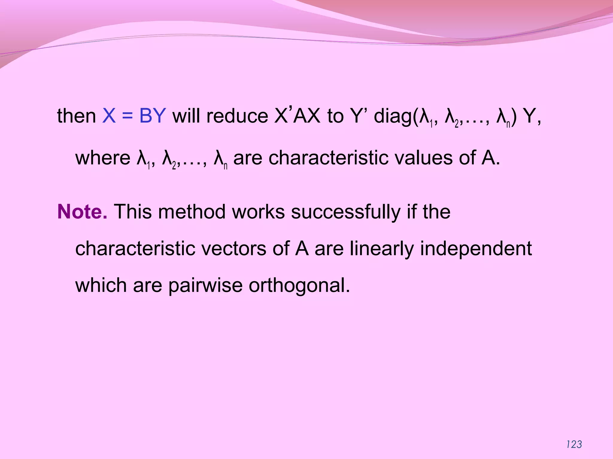 123
then X = BY will reduce X’AX to Y’ diag(λ1, λ2,…, λn) Y,
where λ1, λ2,…, λn are characteristic values of A.
Note. This method works successfully if the
characteristic vectors of A are linearly independent
which are pairwise orthogonal.
 