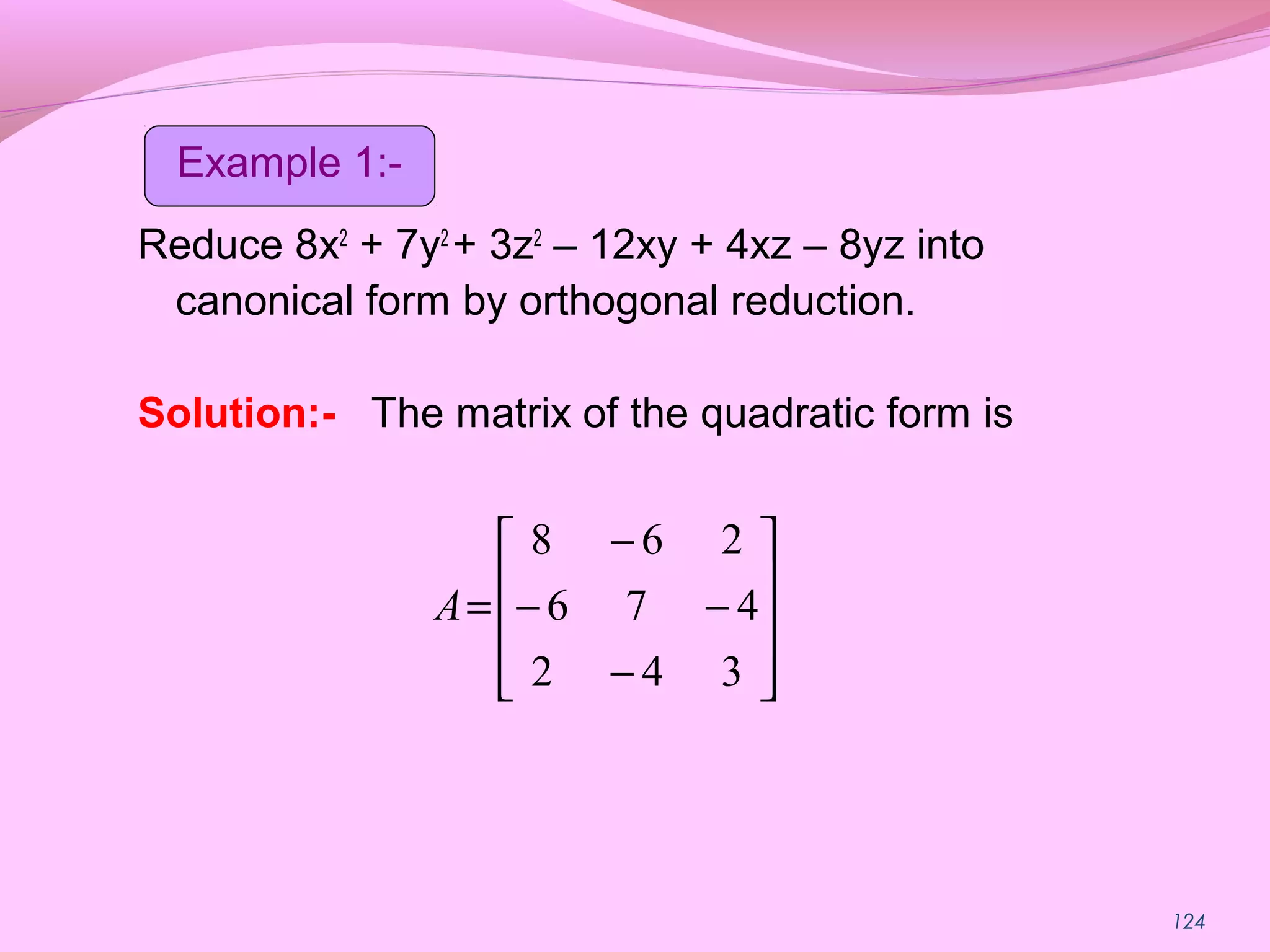124
Reduce 8x2
+ 7y2
+ 3z2
– 12xy + 4xz – 8yz into
canonical form by orthogonal reduction.
Solution:- The matrix of the quadratic form is










−
−−
−
=
342
476
268
A
Example 1:-
 