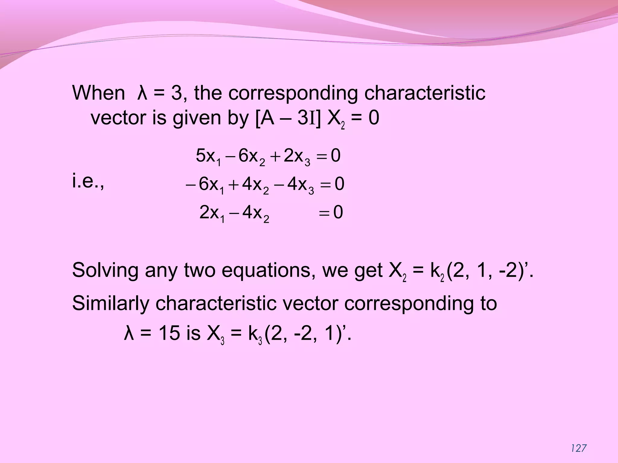 127
When λ = 3, the corresponding characteristic
vector is given by [A – 3I] X2 = 0
i.e.,
Solving any two equations, we get X2 = k2 (2, 1, -2)’.
Similarly characteristic vector corresponding to
λ = 15 is X3 = k3 (2, -2, 1)’.
04x2x
04x4x6x
02x6x5x
21
321
321
=−
=−+−
=+−
 