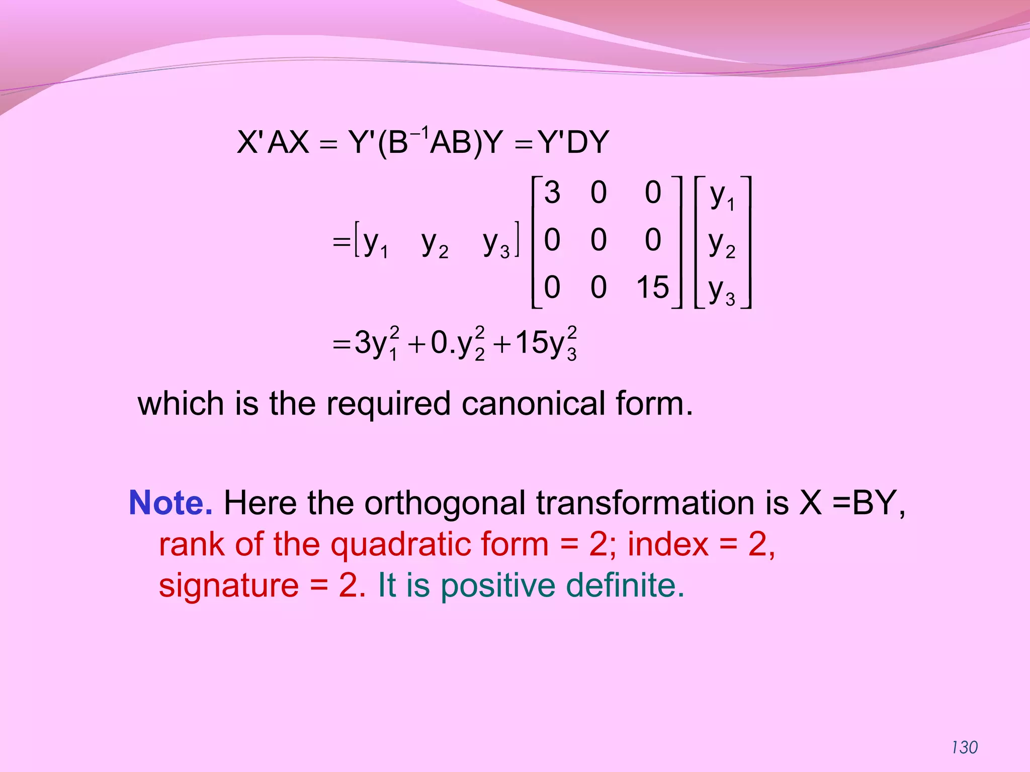 130
which is the required canonical form.
Note. Here the orthogonal transformation is X =BY,
rank of the quadratic form = 2; index = 2,
signature = 2. It is positive definite.
[ ]
2
3
2
2
2
1
3
2
1
321
1
15y0.y3y
y
y
y
1500
000
003
yyy
DYY'AB)Y(BY'AXX'
++=




















=
== −
 