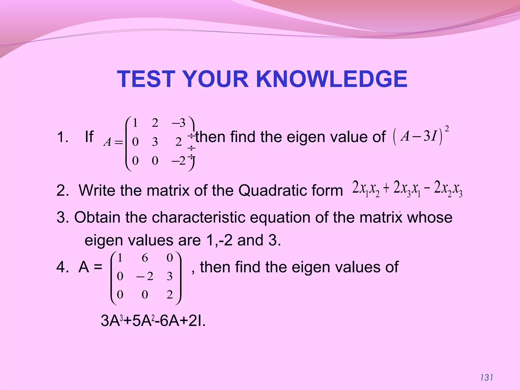 131
TEST YOUR KNOWLEDGE
1. If then find the eigen value of
2. Write the matrix of the Quadratic form
3. Obtain the characteristic equation of the matrix whose
eigen values are 1,-2 and 3.
4. A = , then find the eigen values of
3A3
+5A2
-6A+2I.
1 2 3
0 3 2
0 0 2
A
− 
 ÷
=  ÷
 ÷− 
( )
2
3A I−
1 2 3 1 2 32 2 2x x x x x x+ −
.










−
200
320
061
 