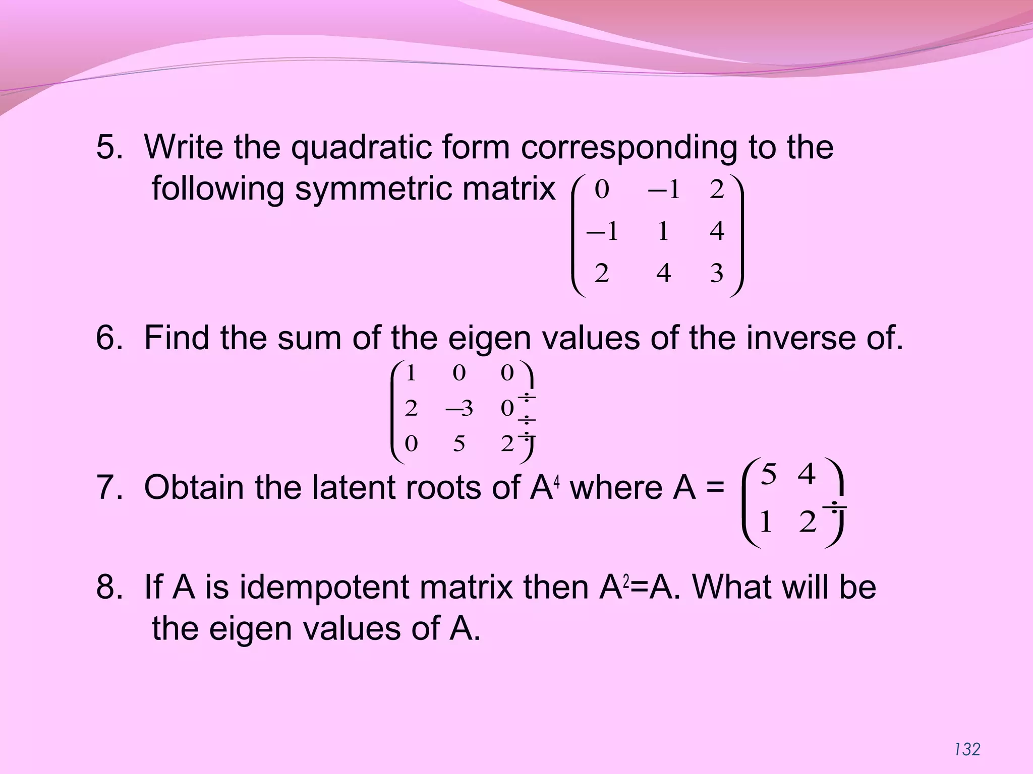 132
5. Write the quadratic form corresponding to the
following symmetric matrix
6. Find the sum of the eigen values of the inverse of.
7. Obtain the latent roots of A4
where A =
8. If A is idempotent matrix then A2
=A. What will be
the eigen values of A.










−
−
342
411
210
1 0 0
2 3 0
0 5 2
 
 ÷
− ÷
 ÷
 
5 4
1 2
 
 ÷
 
 