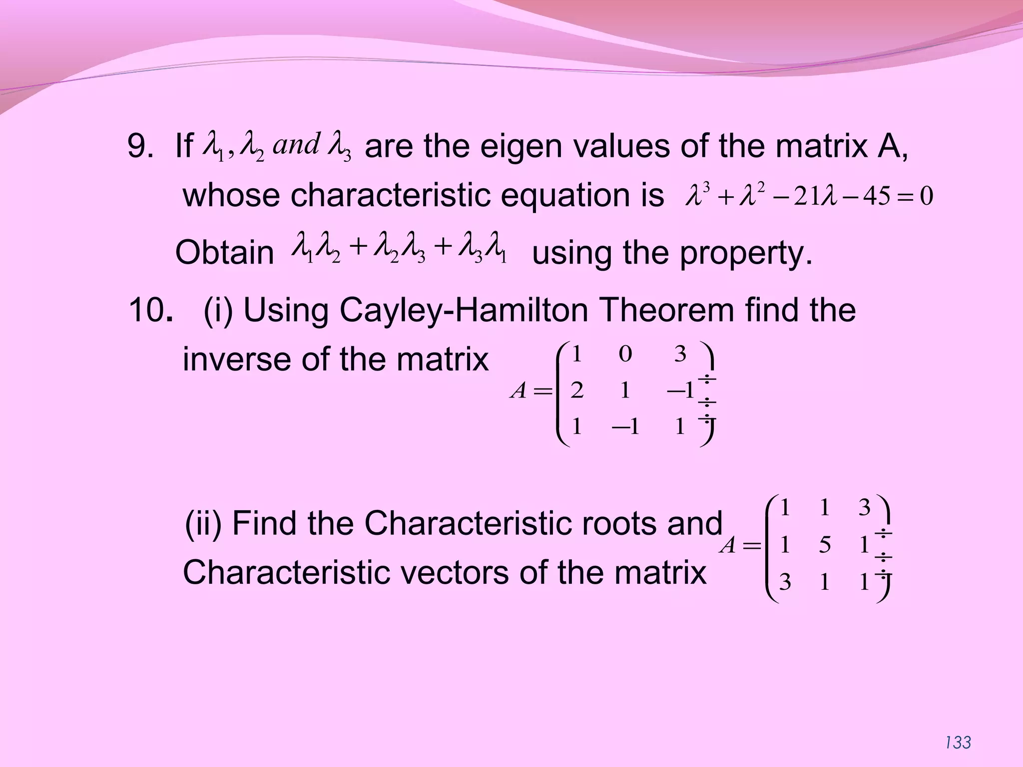 133
9. If are the eigen values of the matrix A,
whose characteristic equation is
Obtain using the property.
10. (i) Using Cayley-Hamilton Theorem find the
inverse of the matrix
(ii) Find the Characteristic roots and
Characteristic vectors of the matrix
1 2 2 3 3 1λ λ λ λ λ λ+ +
3 2
21 45 0λ λ λ+ − − =
1 2 3, andλ λ λ
1 0 3
2 1 1
1 1 1
A
 
 ÷
= − ÷
 ÷− 
1 1 3
1 5 1
3 1 1
A
 
 ÷
= ÷
 ÷
 
 