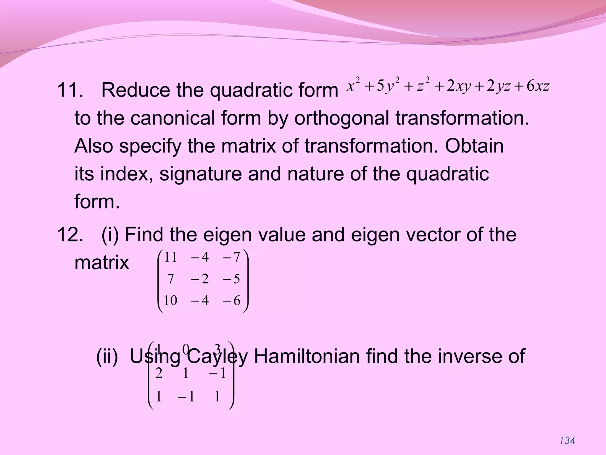 134
11. Reduce the quadratic form
to the canonical form by orthogonal transformation.
Also specify the matrix of transformation. Obtain
its index, signature and nature of the quadratic
form.
12. (i) Find the eigen value and eigen vector of the
matrix
(ii) Using Cayley Hamiltonian find the inverse of
2 2 2
5 2 2 6x y z xy yz xz+ + + + +










−−
−−
−−
6410
527
7411










−
−
111
112
301
 