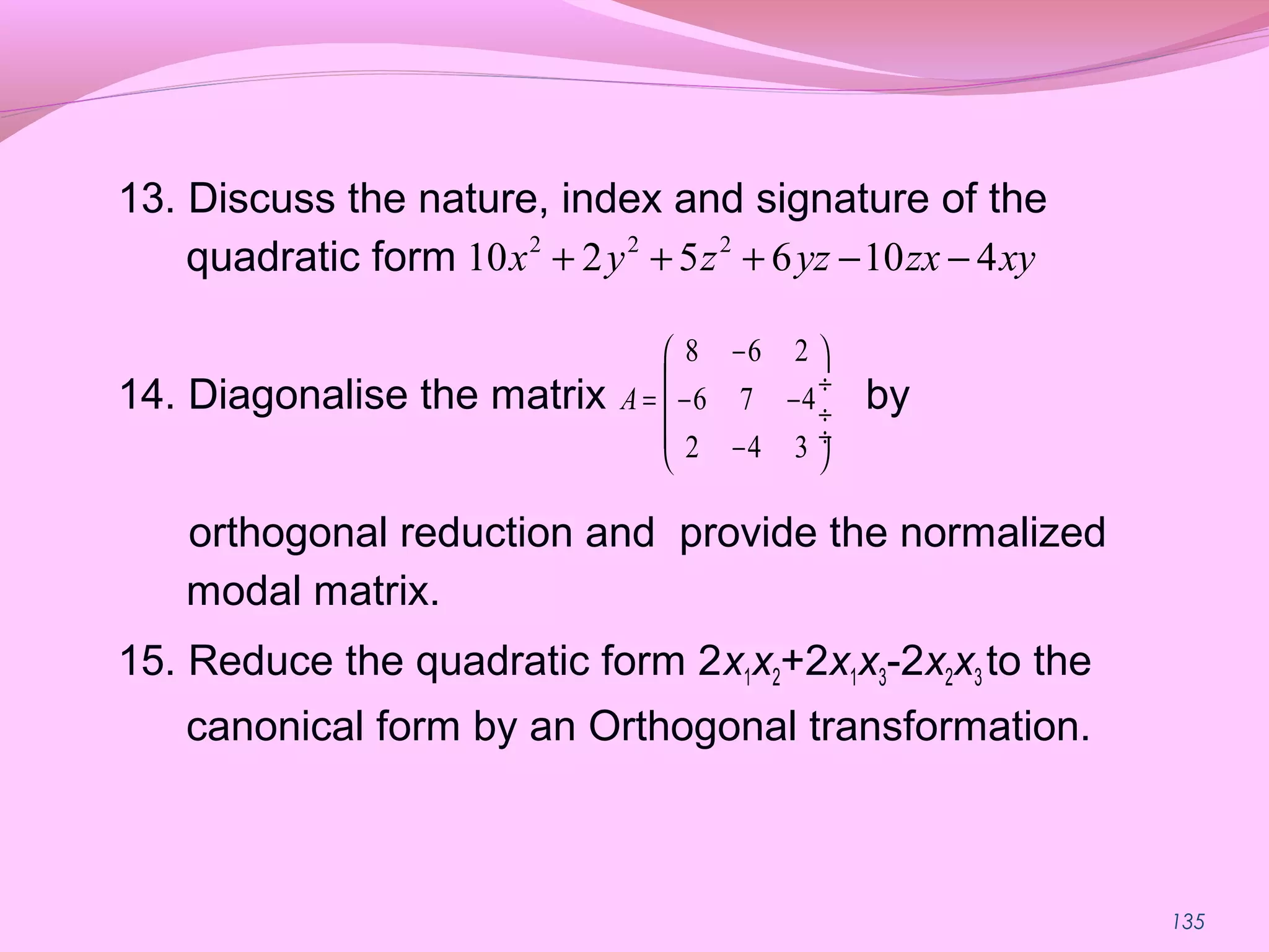 135
13. Discuss the nature, index and signature of the
quadratic form
14. Diagonalise the matrix by
orthogonal reduction and provide the normalized
modal matrix.
15. Reduce the quadratic form 2x1x2+2x1x3-2x2x3 to the
canonical form by an Orthogonal transformation.
2 2 2
10 2 5 6 10 4x y z yz zx xy+ + + − −
8 6 2
6 7 4
2 4 3
A
− 
 ÷
= − − ÷
 ÷− 
 