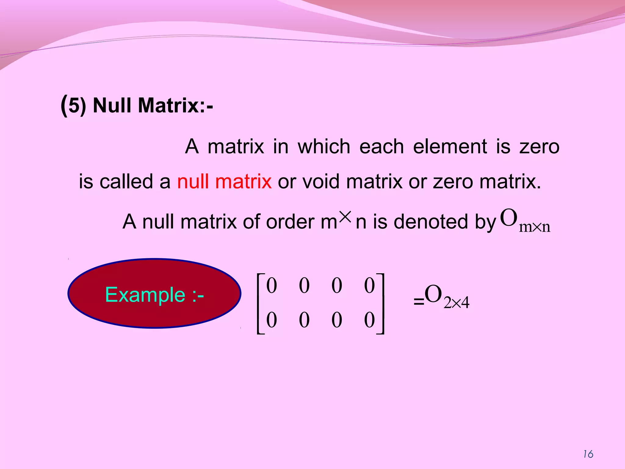 (5) Null Matrix:-
A matrix in which each element is zero
is called a null matrix or void matrix or zero matrix.
A null matrix of order m n is denoted by
=
16
× nmO ×
Example :-






0000
0000
42O ×
 