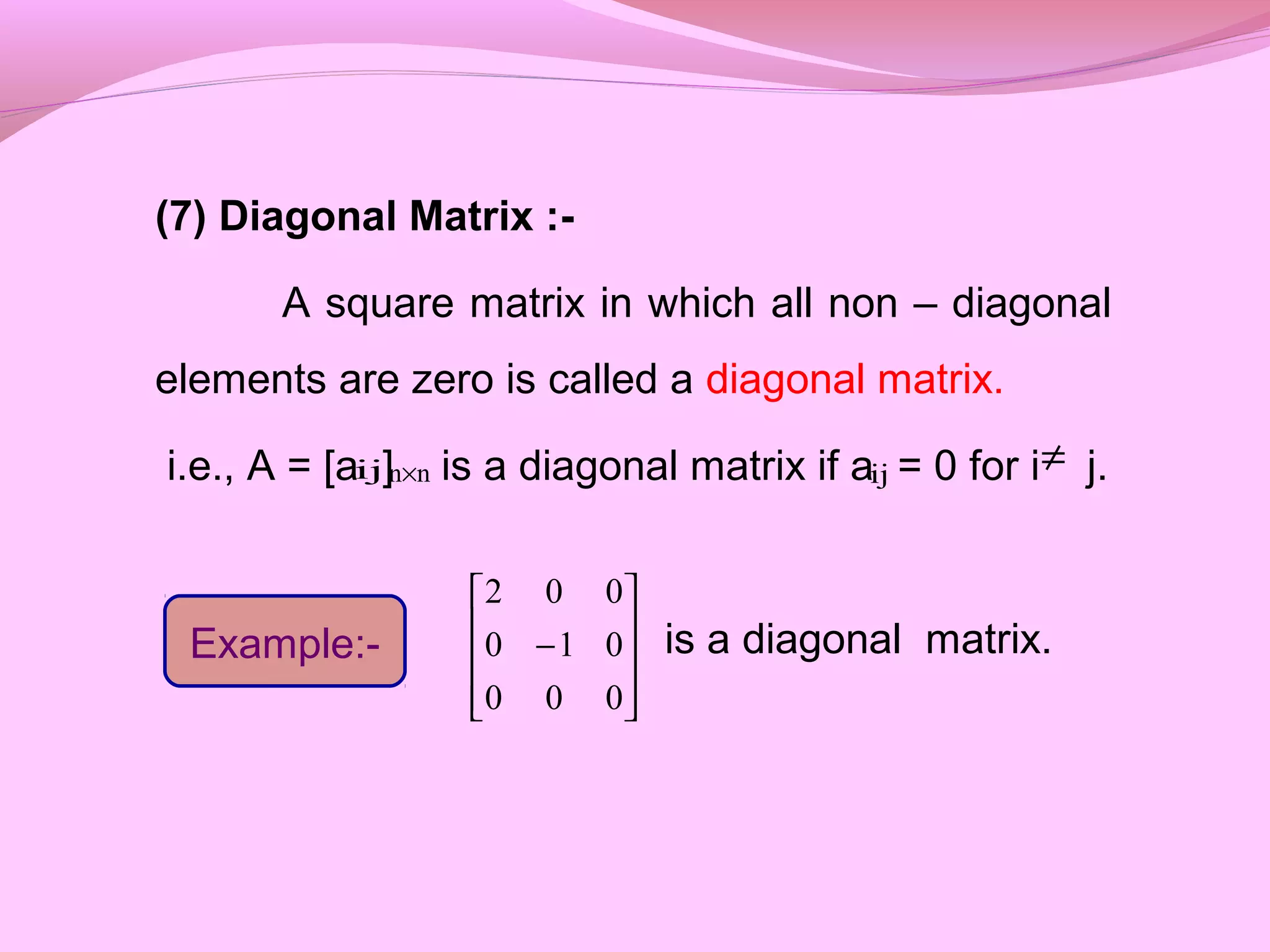 (7) Diagonal Matrix :-
A square matrix in which all non – diagonal
elements are zero is called a diagonal matrix.
i.e., A = [a ] is a diagonal matrix if a = 0 for i j.
is a diagonal matrix.
ij nn× ij ≠
Example:-










−
000
010
002
 