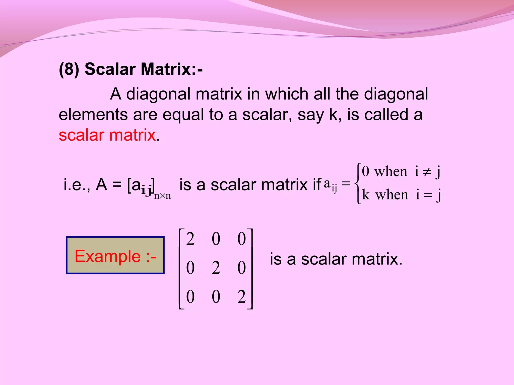 (8) Scalar Matrix:-
A diagonal matrix in which all the diagonal
elements are equal to a scalar, say k, is called a
scalar matrix.
i.e., A = [a ] is a scalar matrix if
is a scalar matrix.










200
020
002
ij nn× 


=
≠
=
jiwhenk
jiwhen0
aij
Example :-
 