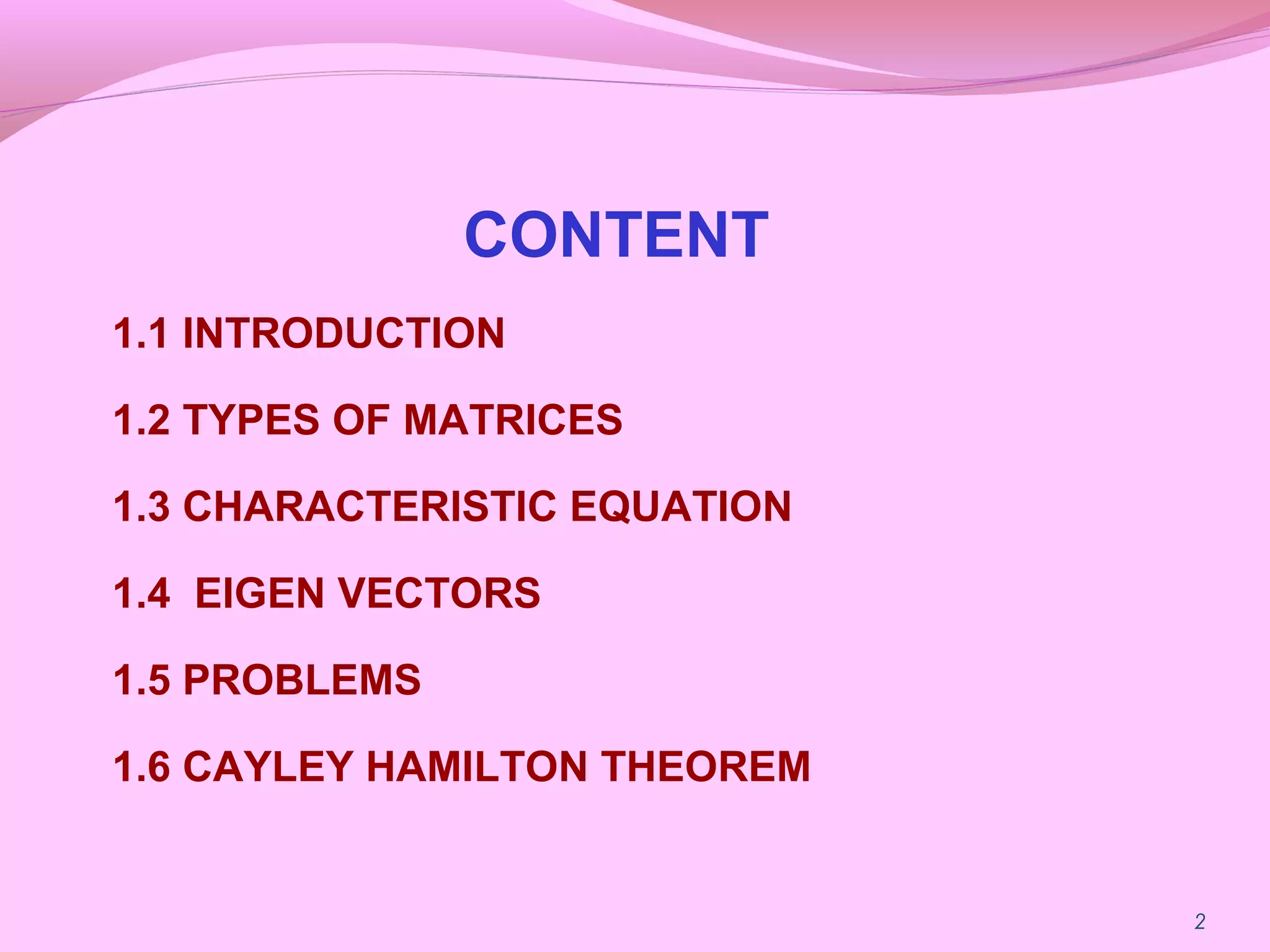 CONTENT
1.1 INTRODUCTION
1.2 TYPES OF MATRICES
1.3 CHARACTERISTIC EQUATION
1.4 EIGEN VECTORS
1.5 PROBLEMS
1.6 CAYLEY HAMILTON THEOREM
2
 