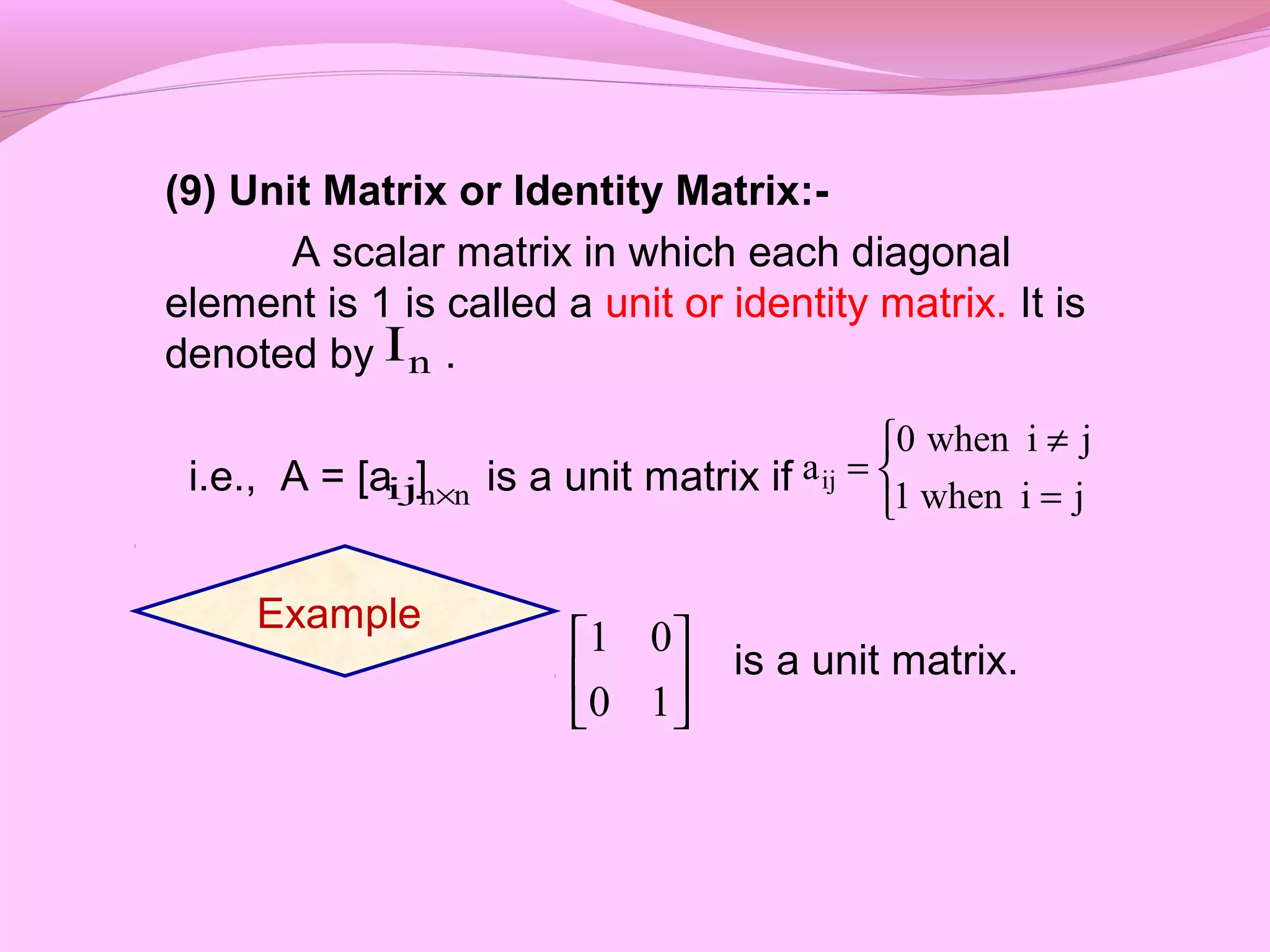 (9) Unit Matrix or Identity Matrix:-
A scalar matrix in which each diagonal
element is 1 is called a unit or identity matrix. It is
denoted by .
i.e., A = [a ] is a unit matrix if
is a unit matrix.
nI
ij nn× 


=
≠
=
jiwhen1
jiwhen0
aij
Example






10
01
 