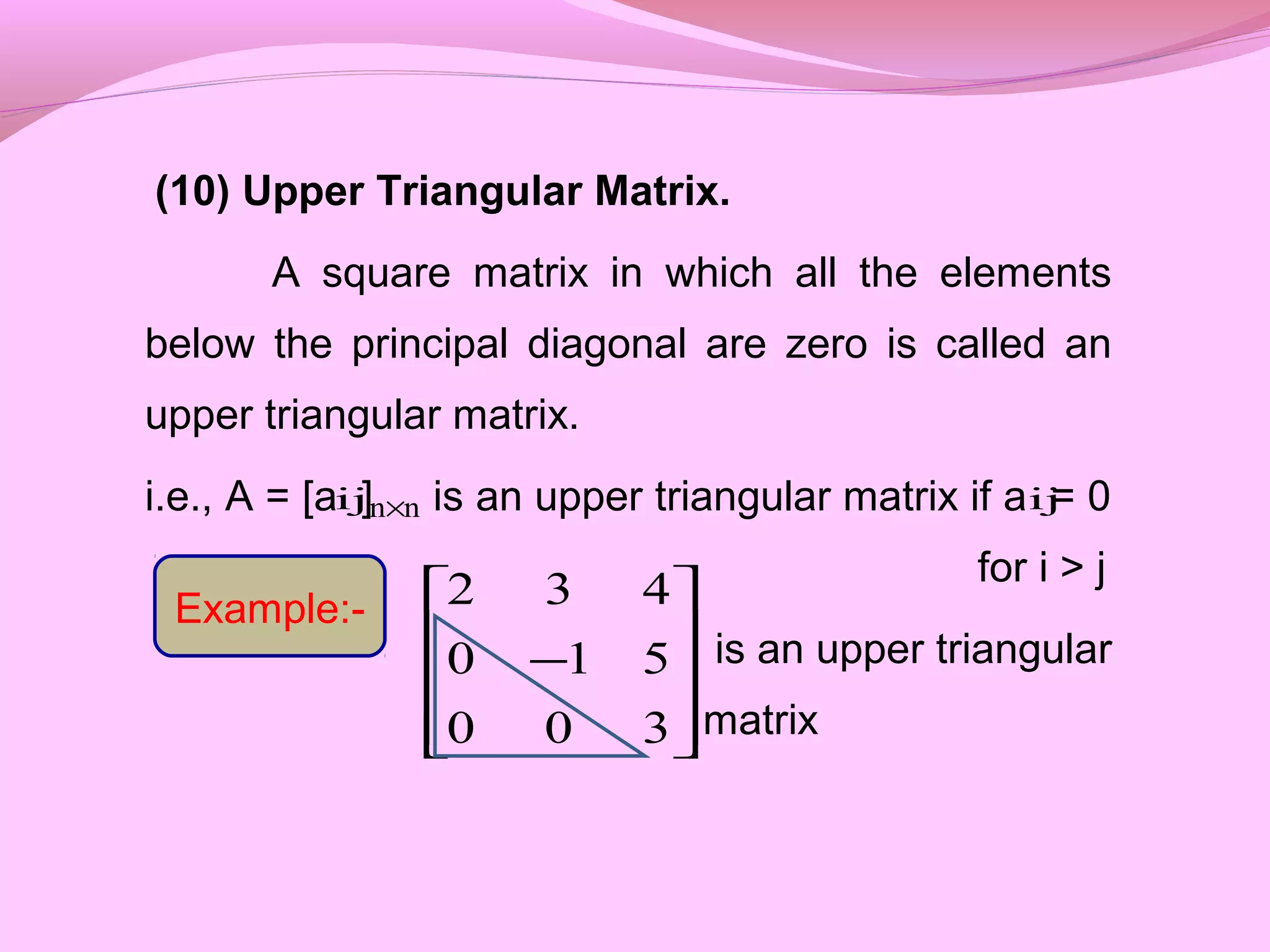 (10) Upper Triangular Matrix.
A square matrix in which all the elements
below the principal diagonal are zero is called an
upper triangular matrix.
i.e., A = [a ] is an upper triangular matrix if a = 0
for i > j
is an upper triangular
matrix









−
300
510
432
ij nn× ij
Example:-
 