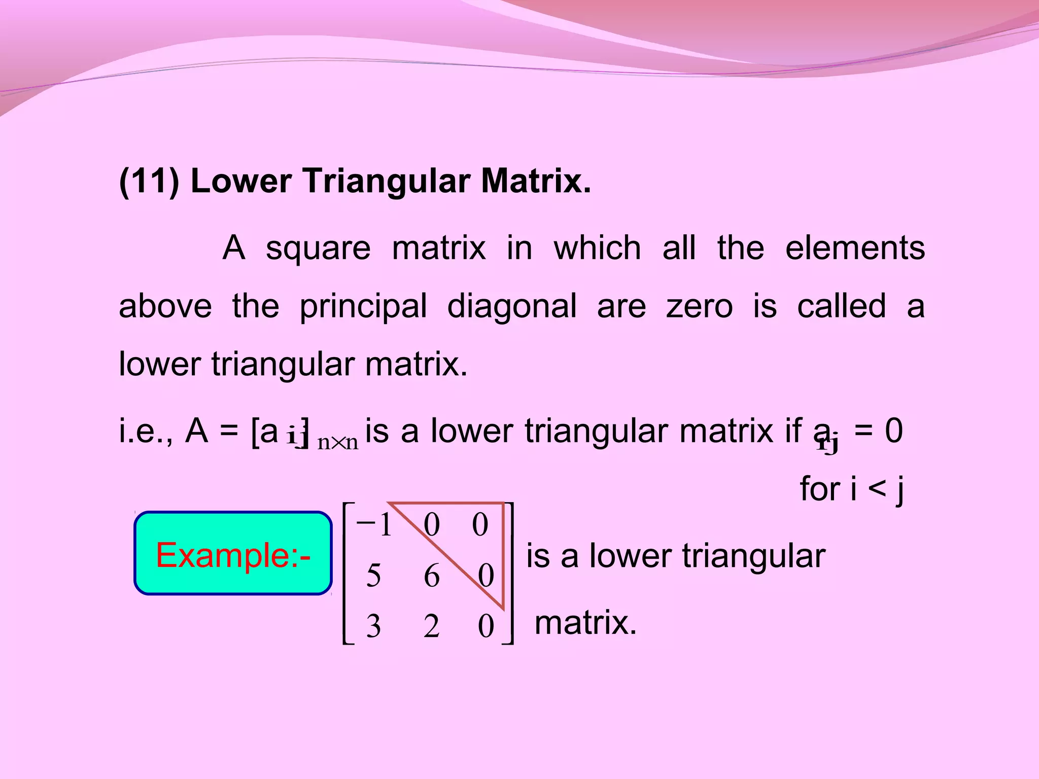 (11) Lower Triangular Matrix.
A square matrix in which all the elements
above the principal diagonal are zero is called a
lower triangular matrix.
i.e., A = [a ] is a lower triangular matrix if a = 0
for i < j
is a lower triangular
matrix.
ij nn× ij
Example:-









−
023
065
001
 