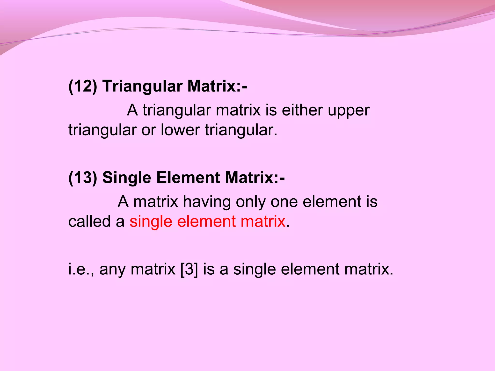 (12) Triangular Matrix:-
A triangular matrix is either upper
triangular or lower triangular.
(13) Single Element Matrix:-
A matrix having only one element is
called a single element matrix.
i.e., any matrix [3] is a single element matrix.
 