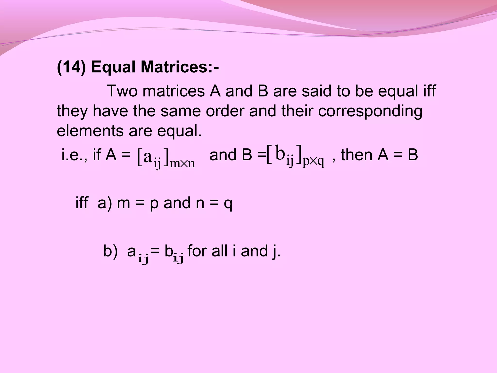 (14) Equal Matrices:-
Two matrices A and B are said to be equal iff
they have the same order and their corresponding
elements are equal.
i.e., if A = and B = , then A = B
iff a) m = p and n = q
b) a = b for all i and j.
qpij]b[ ×nmij]a[ ×
ij ij
 