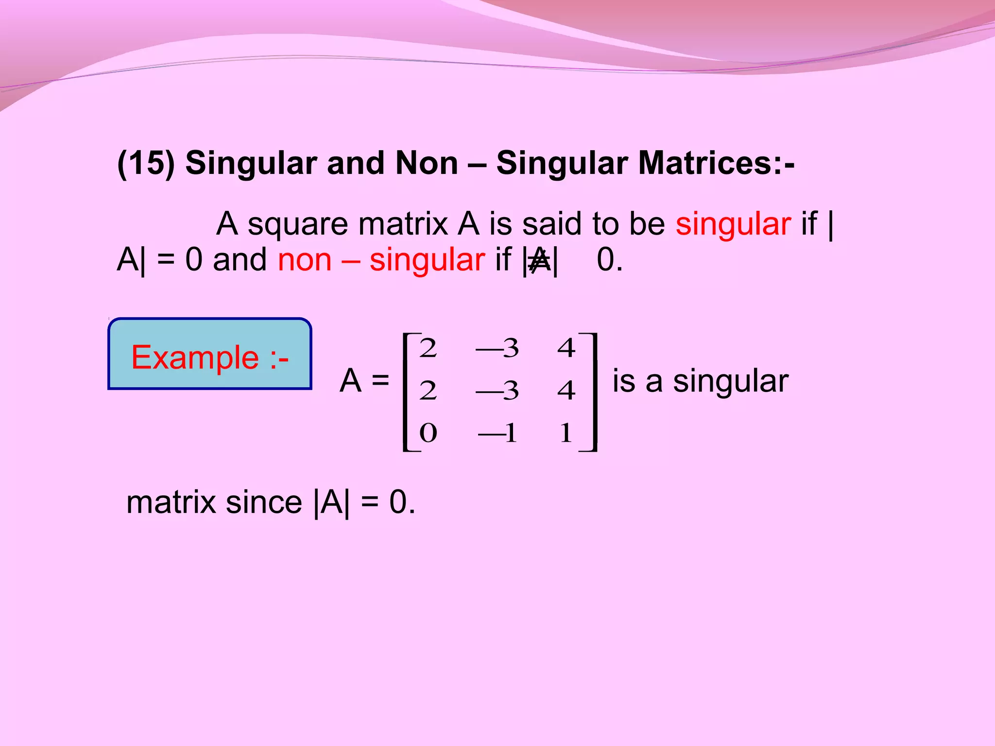 (15) Singular and Non – Singular Matrices:-
A square matrix A is said to be singular if |
A| = 0 and non – singular if |A| 0.
A = is a singular
matrix since |A| = 0.










−
−
−
110
432
432
≠
Example :-
 