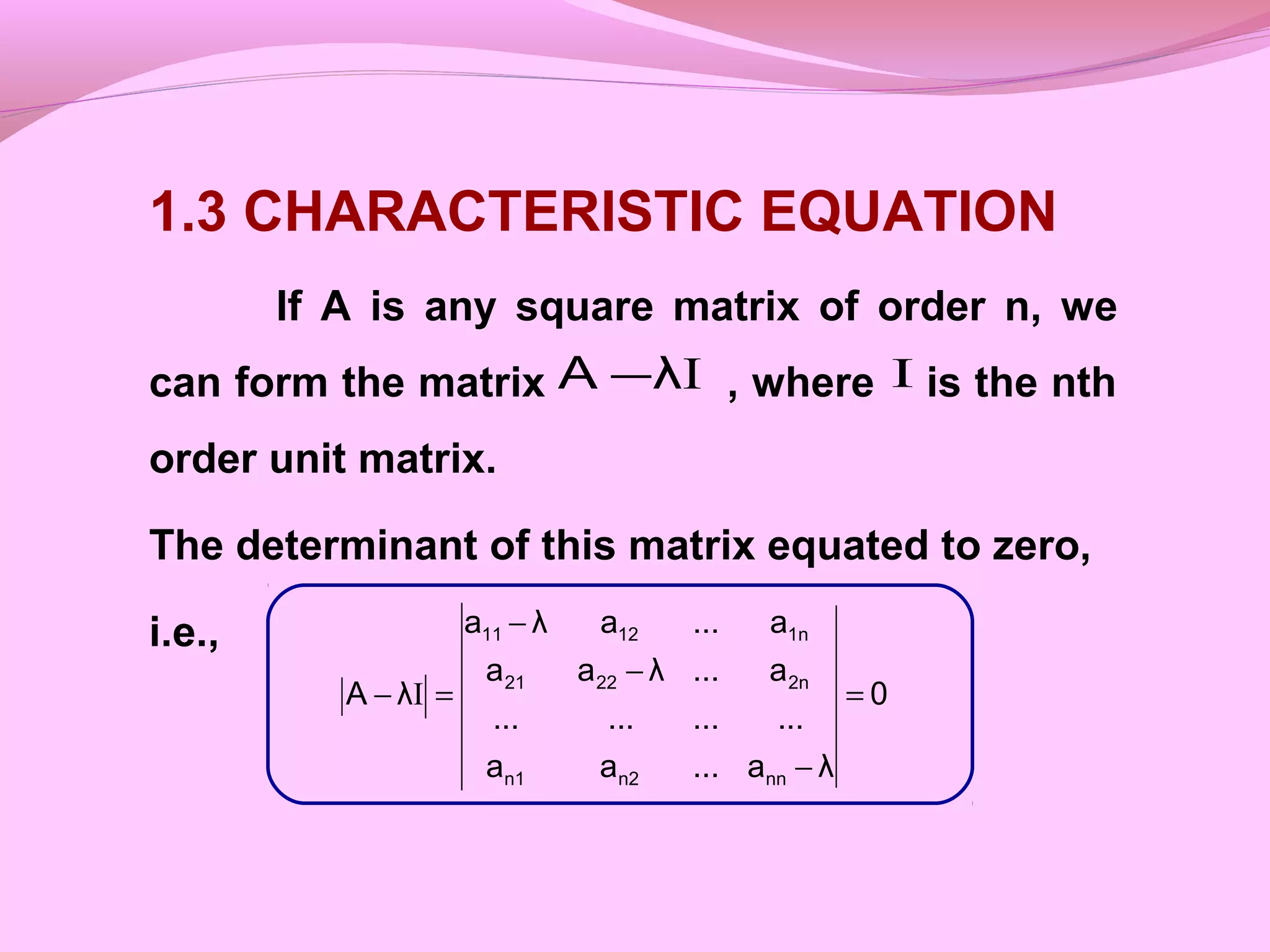 1.3 CHARACTERISTIC EQUATION
If A is any square matrix of order n, we
can form the matrix , where is the nth
order unit matrix.
The determinant of this matrix equated to zero,
i.e.,
IλA − I
0
λa...aa
............
a...λaa
a...aλa
λA
nnn2n1
2n2221
1n1211
=
−
−
−
=− I
 